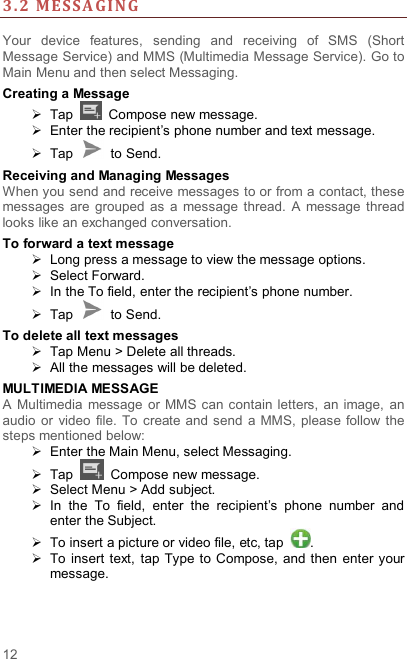  12 3. 2 MESSA GI NG   Your  device  features,  sending  and  receiving  of  SMS  (Short Message Service) and MMS (Multimedia Message Service). Go to Main Menu and then select Messaging. Creating a Message   Tap    Compose new message.   Enter the recipient’s phone number and text message.   Tap    to Send. Receiving and Managing Messages When you send and receive messages to or from a contact, these messages  are  grouped  as  a message  thread.  A  message  thread looks like an exchanged conversation. To forward a text message   Long press a message to view the message options.   Select Forward.   In the To field, enter the recipient’s phone number.   Tap    to Send. To delete all text messages   Tap Menu &gt; Delete all threads.   All the messages will be deleted. MULTIMEDIA MESSAGE A  Multimedia message  or MMS can contain  letters,  an  image,  an audio  or  video file. To  create  and  send  a MMS,  please follow  the steps mentioned below:   Enter the Main Menu, select Messaging.   Tap    Compose new message.   Select Menu &gt; Add subject.   In  the  To  field,  enter  the  recipient’s  phone  number  and enter the Subject.   To insert a picture or video file, etc, tap  .   To insert text,  tap Type to Compose, and then  enter  your message.   