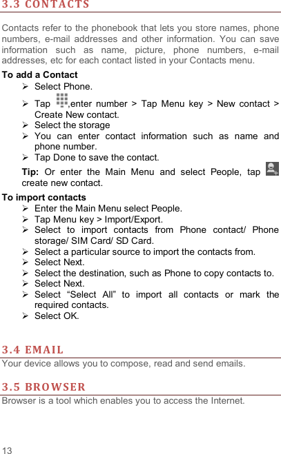  13 3. 3 CON TACTS   Contacts refer to the phonebook that lets you store names, phone numbers,  e-mail  addresses  and  other  information.  You  can  save information  such  as  name,  picture,  phone  numbers,  e-mail addresses, etc for each contact listed in your Contacts menu.   To add a Contact   Select Phone.   Tap  ,enter  number  &gt;  Tap  Menu  key  &gt;  New  contact  &gt; Create New contact.   Select the storage   You  can  enter  contact  information  such  as  name  and phone number.   Tap Done to save the contact. Tip:  Or  enter  the  Main  Menu  and  select  People,  tap   create new contact. To import contacts   Enter the Main Menu select People.   Tap Menu key &gt; Import/Export.   Select  to  import  contacts  from  Phone  contact/  Phone storage/ SIM Card/ SD Card.   Select a particular source to import the contacts from.     Select Next.   Select the destination, such as Phone to copy contacts to.   Select Next.     Select  “Select  All”  to  import  all  contacts  or  mark  the required contacts.   Select OK.     3. 4 EMA I L  Your device allows you to compose, read and send emails.    3. 5 BRO WSER  Browser is a tool which enables you to access the Internet.   