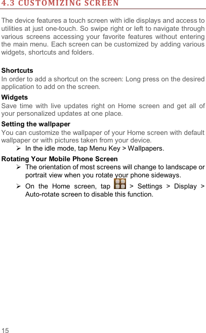  15 4. 3 CUS TOMI Z I NG SCR EE N   The device features a touch screen with idle displays and access to utilities at just one-touch. So swipe right or left to navigate through various  screens  accessing  your  favorite  features  without  entering the main menu. Each screen can be customized by adding various widgets, shortcuts and folders.    Shortcuts In order to add a shortcut on the screen: Long press on the desired application to add on the screen. Widgets Save  time  with  live  updates  right  on  Home  screen  and  get  all  of your personalized updates at one place.   Setting the wallpaper You can customize the wallpaper of your Home screen with default wallpaper or with pictures taken from your device.   In the idle mode, tap Menu Key &gt; Wallpapers. Rotating Your Mobile Phone Screen   The orientation of most screens will change to landscape or portrait view when you rotate your phone sideways.   On  the  Home  screen,  tap    &gt;  Settings  &gt;  Display  &gt; Auto-rotate screen to disable this function. 