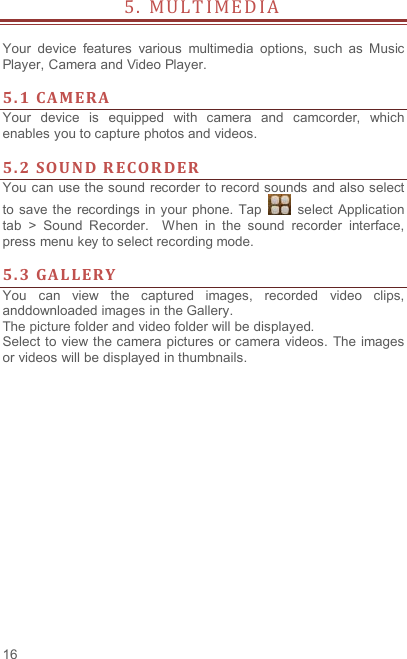  16 5 .   M U L T I M E D I A                     Your  device  features  various  multimedia  options,  such  as  Music Player, Camera and Video Player.  5. 1 CA M ERA  Your  device  is  equipped  with  camera  and  camcorder,  which enables you to capture photos and videos.    5. 2 SOU ND R ECOR DER    You can use the sound recorder to record sounds and also select to save the  recordings  in your phone. Tap    select  Application tab  &gt;  Sound  Recorder.    When  in  the  sound  recorder  interface, press menu key to select recording mode.  5. 3 GAL LERY  You  can  view  the  captured  images,  recorded  video  clips, anddownloaded images in the Gallery. The picture folder and video folder will be displayed. Select to view the camera pictures or camera videos. The images or videos will be displayed in thumbnails.  