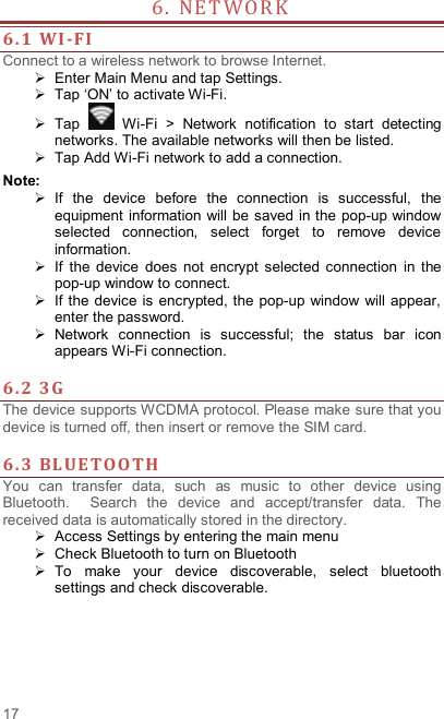  17 6 .   N E T WO R K                    6. 1 WI -FI  Connect to a wireless network to browse Internet.   Enter Main Menu and tap Settings.   Tap ‘ON’ to activate Wi-Fi.   Tap    Wi-Fi  &gt;  Network  notification  to  start  detecting networks. The available networks will then be listed.   Tap Add Wi-Fi network to add a connection. Note:   If  the  device  before  the  connection  is  successful,  the equipment information will be saved in the pop-up window selected  connection,  select  forget  to  remove  device information.   If  the  device  does  not  encrypt  selected  connection  in  the pop-up window to connect.   If the device  is encrypted, the pop-up window  will appear, enter the password.   Network  connection  is  successful;  the  status  bar  icon appears Wi-Fi connection.  6. 2 3G   The device supports WCDMA protocol. Please make sure that you device is turned off, then insert or remove the SIM card.  6. 3 BLUE TOO TH  You  can  transfer  data,  such  as  music  to  other  device  using Bluetooth.    Search  the  device  and  accept/transfer  data.  The received data is automatically stored in the directory.     Access Settings by entering the main menu   Check Bluetooth to turn on Bluetooth   To  make  your  device  discoverable,  select  bluetooth settings and check discoverable.   