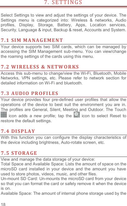  18 7 .   S E T T I N G S                     Select Settings to view and adjust the settings of your device. The Settings  menu  is  categorized  into:  Wireless  &amp;  networks,  Audio profiles,  Display,  Storage,  Battery,  Apps,  Location  services, Security, Language &amp; input, Backup &amp; reset, Accounts and System.    7. 1 SI M  M A NA G E M EN T  Your  device  supports  two  SIM  cards,  which  can  be  managed  by accessing  the SIM Management  sub-menu. You can view/change the roaming settings of the cards using this menu.    7. 2 WI RELE S S &amp;  NETW O R KS  Access this sub-menu to change/view the Wi-Fi, Bluetooth, Mobile Networks,  VPN  settings,  etc.  Please  refer  to  network  section  for detailed information on Wi-Fi and bluetooth.    7. 3 AUDI O  PR OFI LES  Your  device  provides  four  pre-defined user  profiles  that  allow  the operations  of the  device  to  best  suit  the  environment  you  are  in. The profiles are General, Silent, Meeting and Outdoor. The Touch   icon  adds  a  new  profile;  tap  the    icon  to  select  Reset  to restore the default settings.    7. 4 DISP LAY  With this  function  you  can configure the  display characteristics  of the device including brightness, Auto-rotate screen, etc.    7. 5 STORA GE  View and manage the data storage of your device: Total Space and Available Space: Lists the amount of space on the microSD  card  installed  in  your  device  and  the  amount  you  have used to store photos, videos, music, and other files. Un-mount SD Card: Un-mounts the microSD card from your device so that you can format the card or safely remove it when the device is on. Available Space: The amount of internal phone storage used by the 