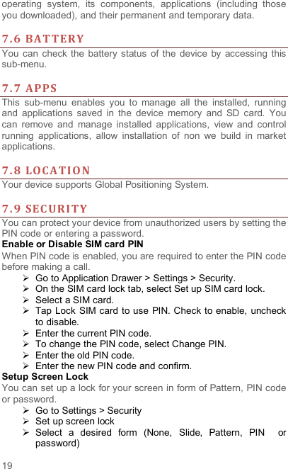  19 operating  system,  its  components,  applications  (including  those you downloaded), and their permanent and temporary data.    7. 6 BAT TERY  You  can check  the  battery status of  the  device  by  accessing  this sub-menu.    7. 7 APPS  This  sub-menu  enables  you  to  manage  all  the  installed,  running and  applications  saved  in  the  device  memory  and  SD  card.  You can  remove  and  manage  installed  applications,  view  and  control running  applications,  allow  installation  of  non  we  build  in  market applications.    7. 8 LOCA TIO N Your device supports Global Positioning System.    7. 9 SEC URITY  You can protect your device from unauthorized users by setting the PIN code or entering a password. Enable or Disable SIM card PIN When PIN code is enabled, you are required to enter the PIN code before making a call.   Go to Application Drawer &gt; Settings &gt; Security.   On the SIM card lock tab, select Set up SIM card lock.   Select a SIM card.   Tap Lock SIM card to use PIN. Check to enable,  uncheck to disable.   Enter the current PIN code.   To change the PIN code, select Change PIN.   Enter the old PIN code.   Enter the new PIN code and confirm. Setup Screen Lock You can set up a lock for your screen in form of Pattern, PIN code or password.     Go to Settings &gt; Security   Set up screen lock   Select  a  desired  form  (None,  Slide,  Pattern,  PIN    or password) 