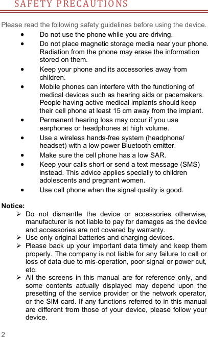 2 S A F E T Y   P R E C A UT I O NS         Please read the following safety guidelines before using the device.    Do not use the phone while you are driving.    Do not place magnetic storage media near your phone. Radiation from the phone may erase the information stored on them.  Keep your phone and its accessories away from children.    Mobile phones can interfere with the functioning of medical devices such as hearing aids or pacemakers. People having active medical implants should keep their cell phone at least 15 cm away from the implant.  Permanent hearing loss may occur if you use earphones or headphones at high volume.    Use a wireless hands-free system (headphone/ headset) with a low power Bluetooth emitter.  Make sure the cell phone has a low SAR.  Keep your calls short or send a text message (SMS) instead. This advice applies specially to children adolescents and pregnant women.  Use cell phone when the signal quality is good.  Notice:   Do  not  dismantle  the  device  or  accessories  otherwise, manufacturer is not liable to pay for damages as the device and accessories are not covered by warranty.   Use only original batteries and charging devices.     Please back up your important data timely  and keep them properly. The company is not liable for any failure to call or loss of data due to mis-operation, poor signal or power cut, etc.   All  the screens  in  this manual  are  for  reference  only,  and some  contents  actually  displayed  may  depend  upon  the presetting  of the service  provider  or the network  operator, or the SIM card. If any functions referred to in this manual are different from those  of your device, please follow your device.   