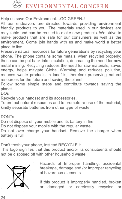 24   E N V I R O N M E NT A L   C O N C E R N   Help us save Our Environment…GO GREEN..!! All  our  endeavors  are  directed  towards  providing  environment friendly  products  to  you.  The  materials  used  in  our  devices  are recyclable and can be reused to make new products. We strive to make  products  that  are  safe  for  our  consumers  as  well  as  the environment.  Come  join  hands  with  us  and  make  world  a  better place to live.   Preserve natural resources for future generations by recycling your phone. The phone contains some metals, when recycled properly; these can be put back into circulation, decreasing the need for new metal mining. Recycling reduces the need for raw materials, saves energy,  helps  mitigate  Global  W arming  and  reduces  pollution, reduces  waste  products  in  landfills;  therefore  preserving  natural resources for the future and saving the planet.   Follow  some  simple  steps  and  contribute  towards  saving  the planet. DOs Recycle your handset and its accessories.   To protect natural resources and to promote re-use of the material, kindly separate batteries from other type of waste.    DONTs Do not dispose off your mobile and its battery in fire.   Do not dispose your mobile with the regular waste.   Do  not  over  charge  your  handset.  Remove  the  charger  when battery is full.  Don’t trash your phone, instead RECYCLE it                                                                                                                                                                     This  logo signifies  that this  product  and/or  its consitituents  should not be disposed off with other household waste.    Hazards  of  Improper  handling,  accidental breakage, damage and /or improper recycling of hazardous elements  If  this product  is  improperly  handled, broken or  damaged  or  carelessly  recycled  or 