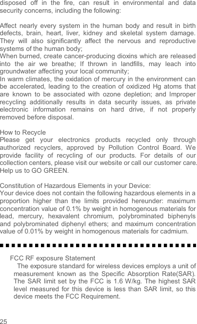  25 disposed  off  in  the  fire,  can  result  in  environmental  and  data security concerns, including the following:    Affect  nearly  every  system  in  the  human  body  and  result  in  birth defects,  brain,  heart,  liver,  kidney  and  skeletal  system  damage. They  will  also  significantly  affect  the  nervous  and  reproductive systems of the human body; When burned, create cancer-producing dioxins which are released into  the  air  we  breathe;  If  thrown  in  landfills,  may  leach  into groundwater affecting your local community; In warm climates, the oxidation of mercury in the environment can be  accelerated,  leading  to  the creation  of  oxidized  Hg  atoms  that are  known  to  be  associated  with  ozone  depletion;  and  Improper recycling  additionally  results  in  data  security  issues,  as  private electronic  information  remains  on  hard  drive,  if  not  properly removed before disposal.      How to Recycle Please  get  your  electronics  products  recycled  only  through authorized  recyclers,  approved  by  Pollution  Control  Board.  We provide  facility  of  recycling  of  our  products.  For  details  of  our collection centers, please visit our website or call our customer care.   Help us to GO GREEN.    Constitution of Hazardous Elements in your Device: Your device does not contain the following hazardous elements in a proportion  higher  than  the  limits  provided  hereunder:  maximum concentration value of 0.1% by weight in homogenous materials for lead,  mercury,  hexavalent  chromium,  polybrominated  biphenyls and  polybrominated diphenyl  ethers;  and  maximum concentration value of 0.01% by weight in homogenous materials for cadmium.   FCC RF exposure Statement   The exposure standard for wireless devices employs a unit of measurement  known  as  the  Specific  Absorption  Rate(SAR). The SAR  limit set  by the FCC  is 1.6 W/kg. The highest  SAR level measured  for  this  device  is  less than  SAR  limit, so this device meets the FCC Requirement.  