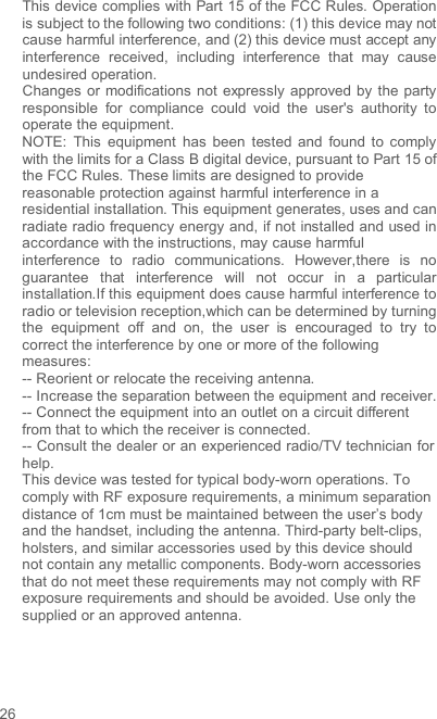 26This device complies with Part 15 of the FCC Rules. Operation is subject to the following two conditions: (1) this device may not cause harmful interference, and (2) this device must accept any interference received,  including  interference that  may  cause undesired operation. Changes  or modifications  not  expressly  approved by the party responsible for  compliance  could  void the user&apos;s  authority  to operate the equipment. NOTE:  This  equipment  has  been tested  and found to comply with the limits for a Class B digital device, pursuant to Part 15 of the FCC Rules. These limits are designed to provide  reasonable protection against harmful interference in a residential installation. This equipment generates, uses and can radiate radio frequency energy and, if not installed and used in accordance with the instructions, may cause harmful  interference to radio communications.  However,there is  no guarantee that  interference will not  occur  in a  particular installation.If this equipment does cause harmful interference to radio or television reception,which can be determined by turning the equipment  off  and  on,  the  user  is  encouraged to try  to correct the interference by one or more of the following measures: -- Reorient or relocate the receiving antenna. -- Increase the separation between the equipment and receiver. -- Connect the equipment into an outlet on a circuit different from that to which the receiver is connected. -- Consult the dealer or an experienced radio/TV technician for help. This device was tested for typical body-worn operations. To comply with RF exposure requirements, a minimum separation distance of 1cm must be maintained between the user’s body and the handset, including the antenna. Third-party belt-clips, holsters, and similar accessories used by this device should not contain any metallic components. Body-worn accessories that do not meet these requirements may not comply with RF exposure requirements and should be avoided. Use only the supplied or an approved antenna.