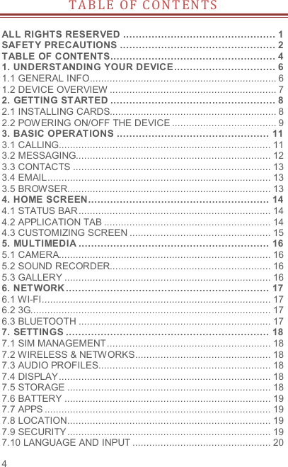  4 T A B LE   O F   C O N T EN T S   ALL RIGHTS RESERVED ................................................ 1 SAFETY PRECAUTIONS ................................................. 2 TABLE OF CONTENTS .................................................... 4 1. UNDERSTANDING YOUR DEVICE ................................ 6 1.1 GENERAL INFO .................................................................. 6 1.2 DEVICE OVERVIEW ........................................................... 7 2. GETTING STARTED .................................................... 8 2.1 INSTALLING CARDS........................................................... 8 2.2 POWERING ON/OFF THE DEVICE ..................................... 9 3. BASIC OPERATIONS ................................................ 11 3.1 CALLING........................................................................... 11 3.2 MESSAGING..................................................................... 12 3.3 CONTACTS ...................................................................... 13 3.4 EMAIL ............................................................................... 13 3.5 BROWSER........................................................................ 13 4. HOME SCREEN ......................................................... 14 4.1 STATUS BAR .................................................................... 14 4.2 APPLICATION TAB ........................................................... 14 4.3 CUSTOMIZING SCREEN .................................................. 15 5. MULTIMEDIA ............................................................ 16 5.1 CAMERA........................................................................... 16 5.2 SOUND RECORDER......................................................... 16 5.3 GALLERY ......................................................................... 16 6. NETWORK ................................................................ 17 6.1 WI-FI ................................................................................. 17 6.2 3G..................................................................................... 17 6.3 BLUETOOTH .................................................................... 17 7. SETTINGS ................................................................ 18 7.1 SIM MANAGEMENT .......................................................... 18 7.2 WIRELESS &amp; NETWORKS ................................................ 18 7.3 AUDIO PROFILES ............................................................. 18 7.4 DISPLAY ........................................................................... 18 7.5 STORAGE ........................................................................ 18 7.6 BATTERY ......................................................................... 19 7.7 APPS ................................................................................ 19 7.8 LOCATION ........................................................................ 19 7.9 SECURITY ........................................................................ 19 7.10 LANGUAGE AND INPUT ................................................. 20 
