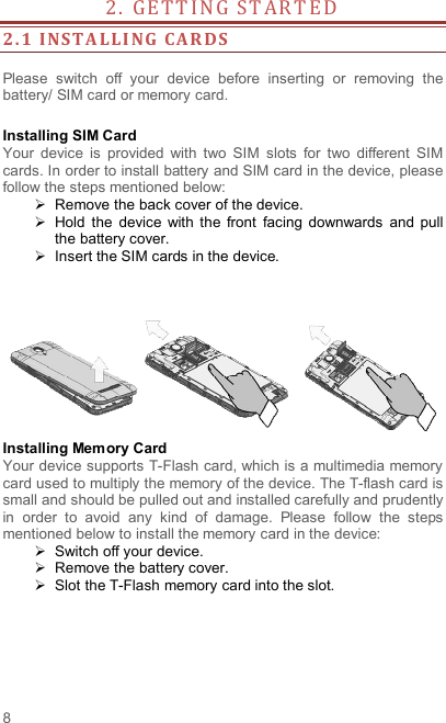  8 2 .   G E T T I N G   S T AR T E D                   2. 1 INSTA LLI NG  CAR DS   Please  switch  off  your  device  before  inserting  or  removing  the battery/ SIM card or memory card.  Installing SIM Card   Your  device  is  provided  with  two  SIM  slots  for  two  different  SIM cards. In order to install battery and SIM card in the device, please follow the steps mentioned below:   Remove the back cover of the device.   Hold  the  device  with  the  front  facing  downwards  and  pull the battery cover.   Insert the SIM cards in the device.    Installing Memory Card Your device supports T-Flash card, which is a multimedia memory card used to multiply the memory of the device. The T-flash card is small and should be pulled out and installed carefully and prudently in  order  to  avoid  any  kind  of  damage.  Please  follow  the  steps mentioned below to install the memory card in the device:   Switch off your device.   Remove the battery cover.     Slot the T-Flash memory card into the slot. 