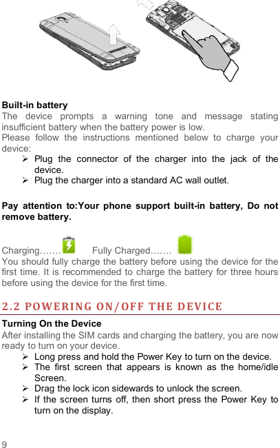  9  Built-in battery   The  device  prompts  a  warning  tone  and  message  stating insufficient battery when the battery power is low.     Please  follow  the  instructions  mentioned  below  to  charge  your device:   Plug  the  connector  of  the  charger  into  the  jack  of  the device.     Plug the charger into a standard AC wall outlet.    Pay  attention  to:Your  phone  support  built-in  battery,  Do  not remove battery.  Charging…….   Fully Charged…….   You should fully charge the battery before using the device for the first time. It is recommended to charge the battery for three hours before using the device for the first time.    2. 2 POWE RI NG  ON/ OF F  THE  D EV ICE  Turning On the Device After installing the SIM cards and charging the battery, you are now ready to turn on your device.   Long press and hold the Power Key to turn on the device.     The  first  screen  that  appears  is  known  as  the  home/idle Screen.     Drag the lock icon sidewards to unlock the screen.     If  the  screen turns  off, then short press the  Power Key  to turn on the display.   