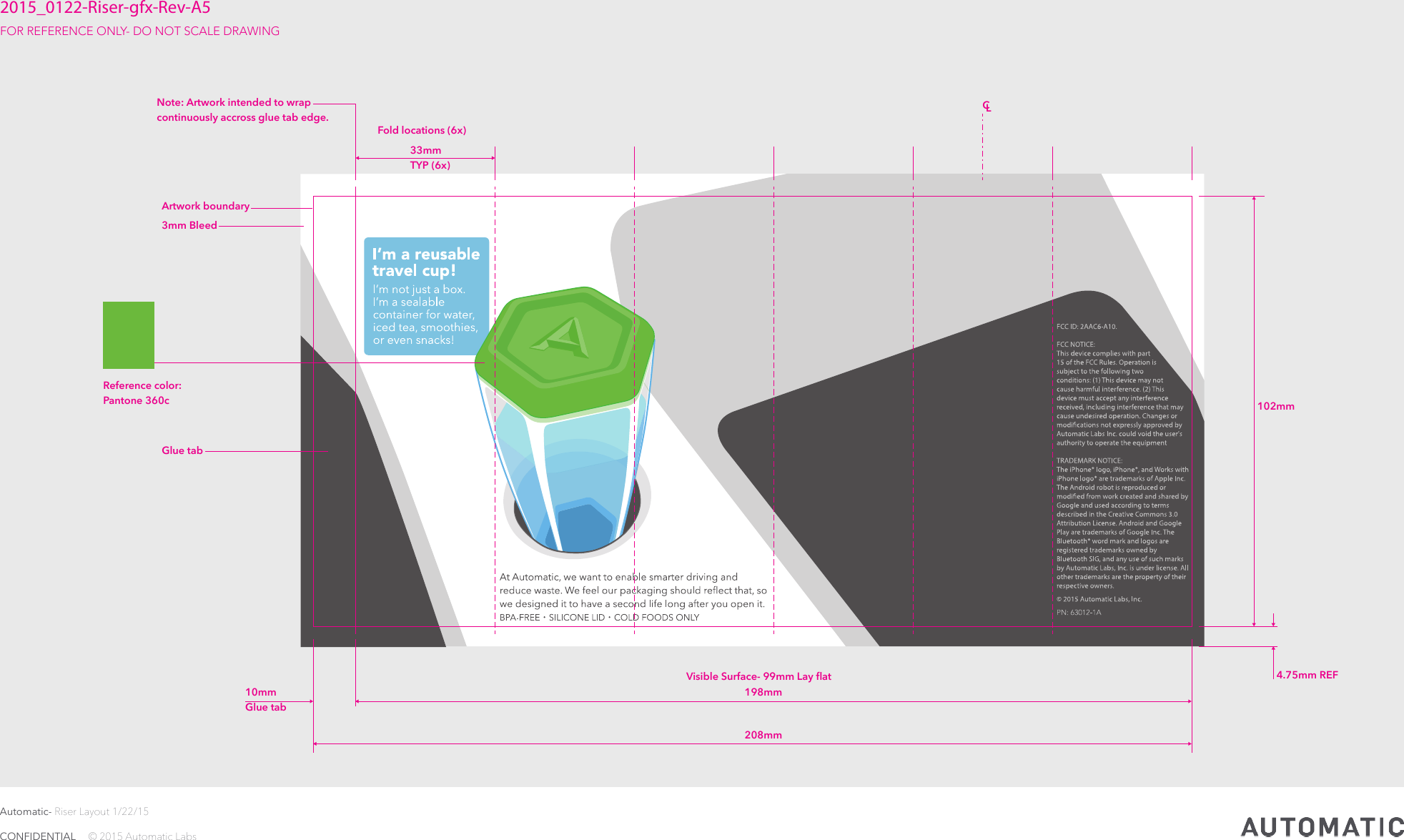 Automatic- Riser Layout 1/22/15CONFIDENTIAL     © 2015 Automatic Labs102mm 4.75mm REFFold locations (6x) 3mm BleedArtwork boundaryGlue tabVisible Surface- 99mm Lay ﬂat 198mm CL208mm 10mmGlue tab 33mm  TYP (6x)2015_0122-Riser-gfx-Rev-A5FOR REFERENCE ONLY- DO NOT SCALE DRAWING Note: Artwork intended to wrap continuously accross glue tab edge.Reference color:Pantone 360c