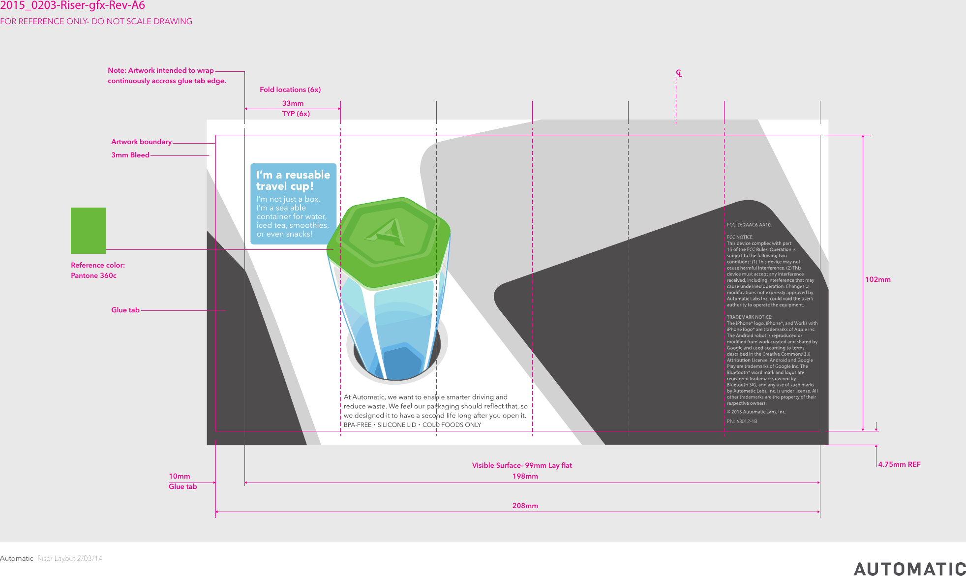 Automatic- Riser Layout 2/03/14CONFIDENTIAL     © 2015 Automatic Labs102mm 4.75mm REFFold locations (6x) 3mm BleedArtwork boundaryGlue tabVisible Surface- 99mm Lay ﬂat 198mm CL208mm 10mmGlue tab 33mm  TYP (6x)2015_0203-Riser-gfx-Rev-A6FOR REFERENCE ONLY- DO NOT SCALE DRAWING Note: Artwork intended to wrap continuously accross glue tab edge.Reference color:Pantone 360c