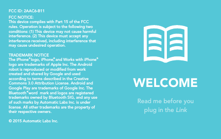 WELCOMERead me before youplug in the Link  FCC ID: 2AAC6-B11FCC NOTICE:This device complies with Part 15 of the FCC rules. Operation is subject to the following two conditions: (1) This device may not cause harmful interference. (2) This device must accept any interference received, including interference that may cause undesired operation. TRADEMARK NOTICEThe iPhone  logo, iPhone, and Works with iPhone logo are trademarks of Apple Inc. The Android robot is reproduced or modied from work created and shared by Google and used according to terms described in the Creative Commons 3.0 Attribution License. Android and Google Play are trademarks of Google Inc. The Bluetooth  word  mark and logos are registered trademarks owned by Bluetooth SIG, and any use of such marks by Automatic Labs Inc. is under license. All other trademarks are the property of their respective owners. © 2015 Automatic Labs Inc.