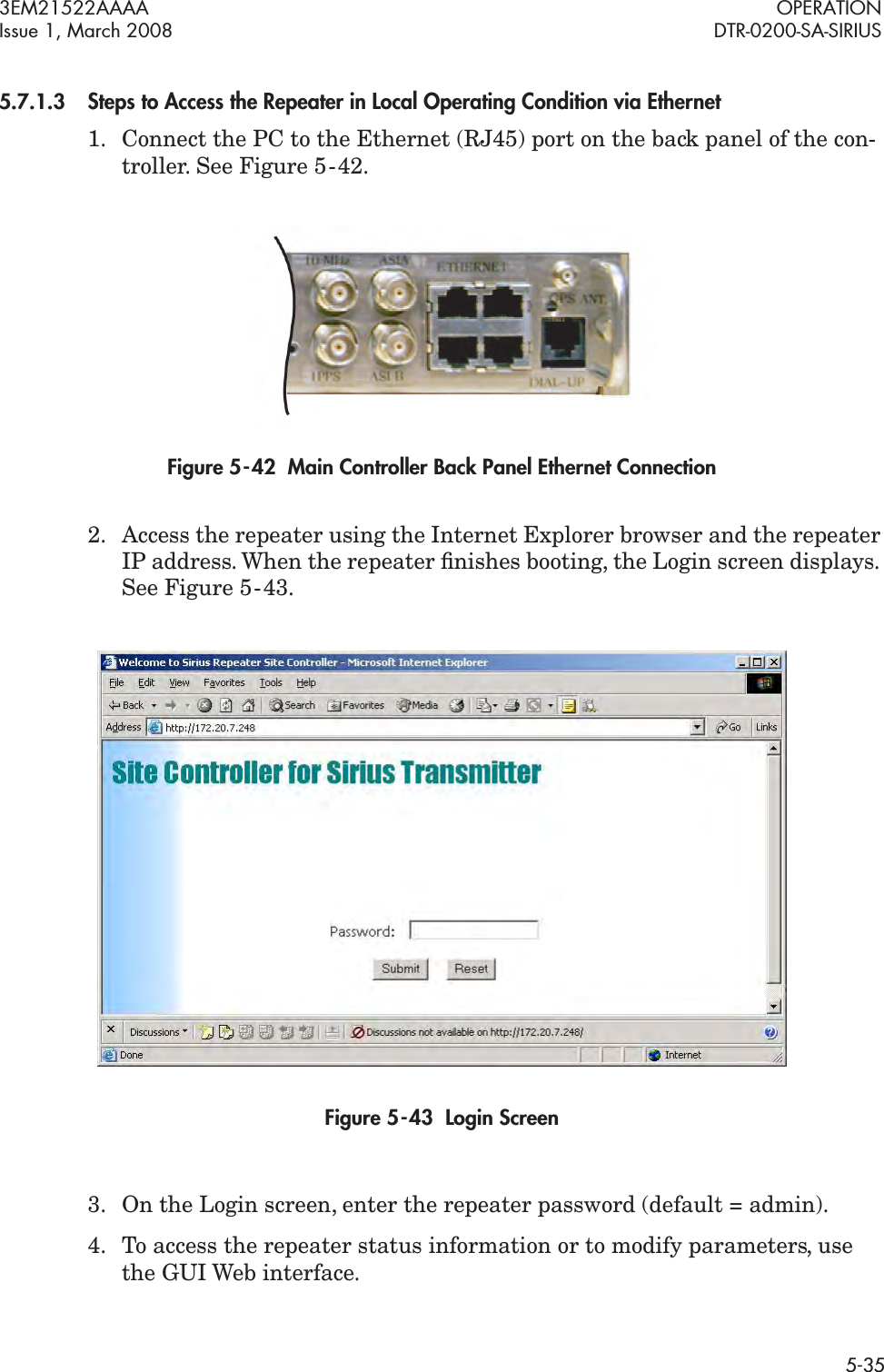 3EM21522AAAA OPERATIONIssue 1, March 2008 DTR-0200-SA-SIRIUS5-355.7.1.3Steps to Access the Repeater in Local Operating Condition via Ethernet1. Connect the PC to the Ethernet (RJ45) port on the back panel of the con-troller. See Figure 5  -  42.Figure 5  -  42  Main Controller Back Panel Ethernet Connection2. Access the repeater using the Internet Explorer browser and the repeater IP address. When the repeater ﬁnishes booting, the Login screen displays. See Figure 5  -  43.Figure 5  -  43  Login Screen3. On the Login screen, enter the repeater password (default = admin).4. To access the repeater status information or to modify parameters, use the GUI Web interface.