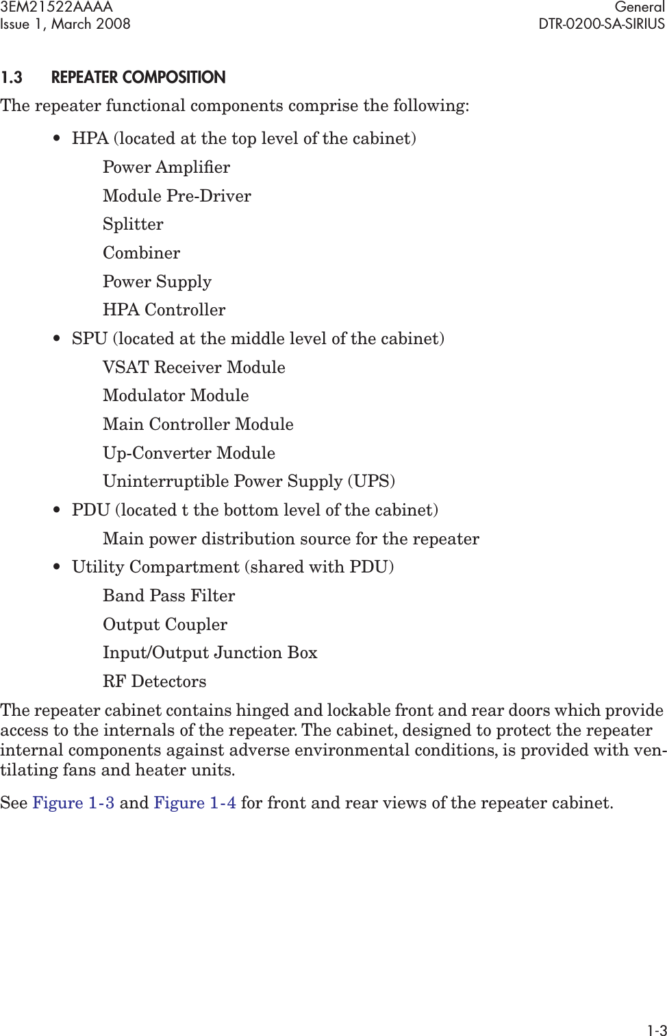 3EM21522AAAA GeneralIssue 1, March 2008 DTR-0200-SA-SIRIUS1-31.3REPEATER COMPOSITIONThe repeater functional components comprise the following:•HPA (located at the top level of the cabinet)Power AmpliﬁerModule Pre-DriverSplitterCombinerPower SupplyHPA Controller• SPU (located at the middle level of the cabinet)VSAT Receiver ModuleModulator ModuleMain Controller ModuleUp-Converter ModuleUninterruptible Power Supply (UPS)• PDU (located t the bottom level of the cabinet)Main power distribution source for the repeater• Utility Compartment (shared with PDU)Band Pass FilterOutput CouplerInput/Output Junction BoxRF DetectorsThe repeater cabinet contains hinged and lockable front and rear doors which provide access to the internals of the repeater. The cabinet, designed to protect the repeater internal components against adverse environmental conditions, is provided with ven-tilating fans and heater units.See Figure 1  -  3 and Figure 1  -  4 for front and rear views of the repeater cabinet.