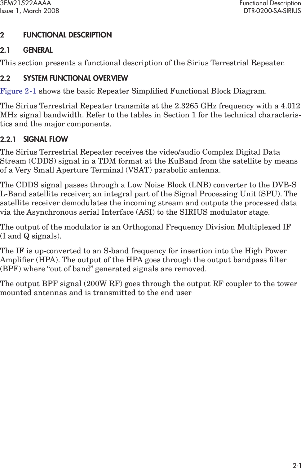 3EM21522AAAA Functional DescriptionIssue 1, March 2008 DTR-0200-SA-SIRIUS2-12FUNCTIONAL DESCRIPTION2.1GENERALThis section presents a functional description of the Sirius Terrestrial Repeater. 2.2SYSTEM FUNCTIONAL OVERVIEWFigure 2  -  1 shows the basic Repeater Simpliﬁed Functional Block Diagram.The Sirius Terrestrial Repeater transmits at the 2.3265 GHz frequency with a 4.012 MHz signal bandwidth. Refer to the tables in Section 1 for the technical characteris-tics and the major components.2.2.1SIGNAL FLOWThe Sirius Terrestrial Repeater receives the video/audio Complex Digital Data Stream (CDDS) signal in a TDM format at the KuBand from the satellite by means of a Very Small Aperture Terminal (VSAT) parabolic antenna.The CDDS signal passes through a Low Noise Block (LNB) converter to the DVB-S L-Band satellite receiver; an integral part of the Signal Processing Unit (SPU). The satellite receiver demodulates the incoming stream and outputs the processed data via the Asynchronous serial Interface (ASI) to the SIRIUS modulator stage.The output of the modulator is an Orthogonal Frequency Division Multiplexed IF  (I and Q signals).The IF is up-converted to an S-band frequency for insertion into the High Power Ampliﬁer (HPA). The output of the HPA goes through the output bandpass ﬁlter (BPF) where “out of band” generated signals are removed.The output BPF signal (200W RF) goes through the output RF coupler to the tower mounted antennas and is transmitted to the end user