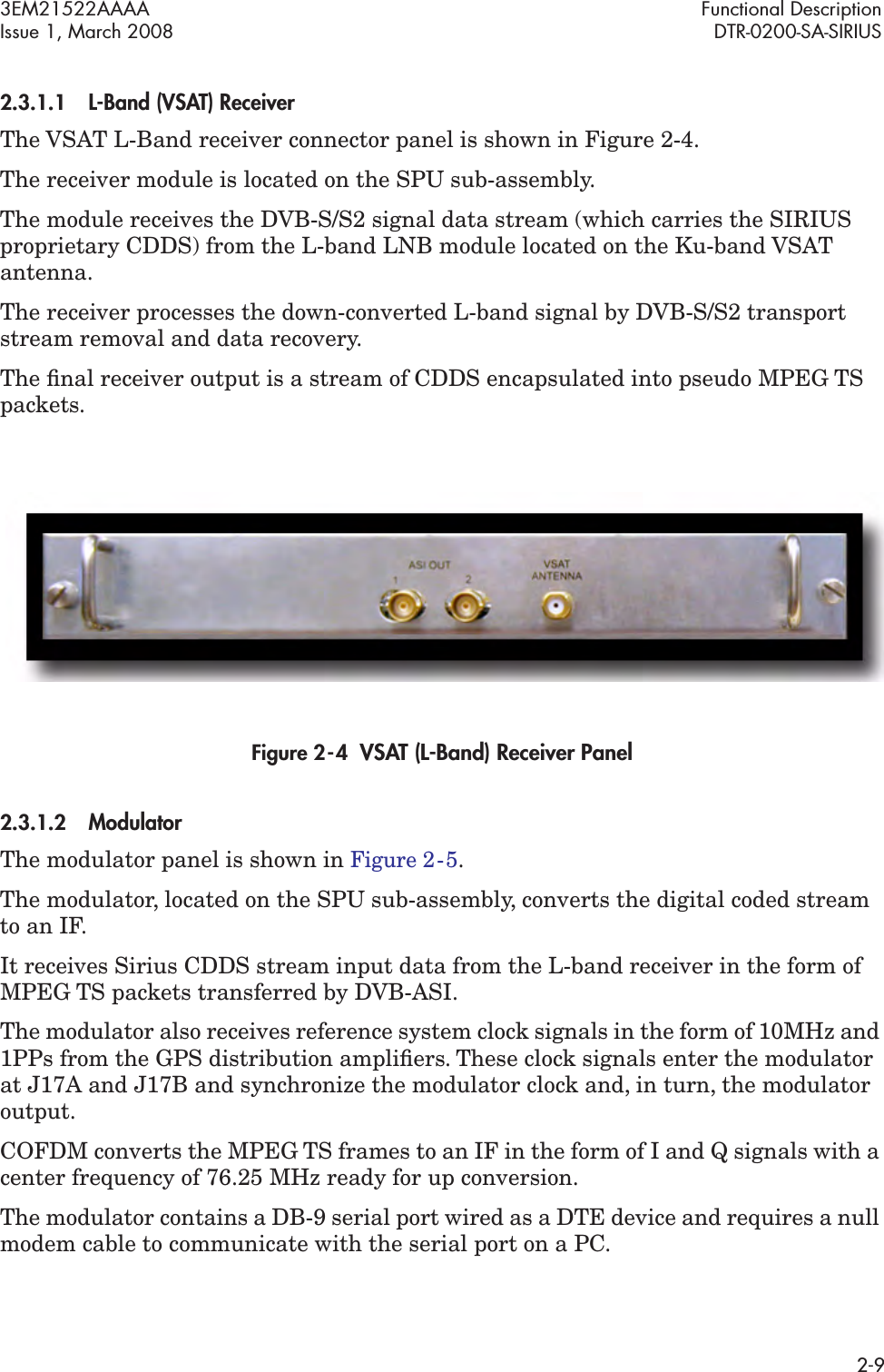 3EM21522AAAA Functional DescriptionIssue 1, March 2008 DTR-0200-SA-SIRIUS2-92.3.1.1L-Band (VSAT) ReceiverThe VSAT L-Band receiver connector panel is shown in Figure 2-4.The receiver module is located on the SPU sub-assembly.The module receives the DVB-S/S2 signal data stream (which carries the SIRIUS proprietary CDDS) from the L-band LNB module located on the Ku-band VSAT antenna.The receiver processes the down-converted L-band signal by DVB-S/S2 transport stream removal and data recovery.The ﬁnal receiver output is a stream of CDDS encapsulated into pseudo MPEG TS packets.Figure 2  -  4  VSAT (L-Band) Receiver Panel2.3.1.2Modulator The modulator panel is shown in Figure 2  -  5. The modulator, located on the SPU sub-assembly, converts the digital coded stream to an IF.It receives Sirius CDDS stream input data from the L-band receiver in the form of MPEG TS packets transferred by DVB-ASI.The modulator also receives reference system clock signals in the form of 10MHz and 1PPs from the GPS distribution ampliﬁers. These clock signals enter the modulator at J17A and J17B and synchronize the modulator clock and, in turn, the modulator output.COFDM converts the MPEG TS frames to an IF in the form of I and Q signals with a center frequency of 76.25 MHz ready for up conversion.The modulator contains a DB-9 serial port wired as a DTE device and requires a null modem cable to communicate with the serial port on a PC.