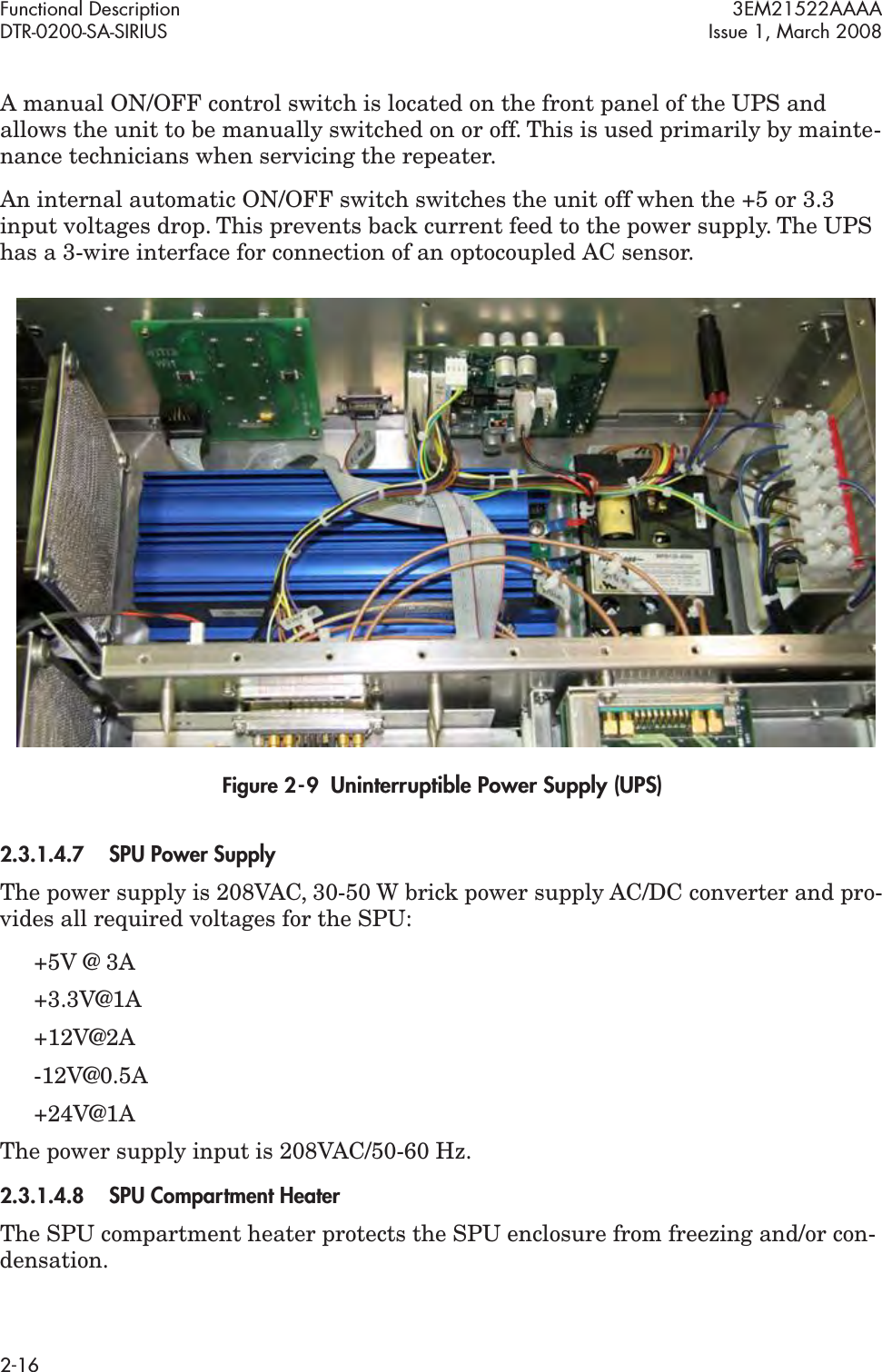 Functional Description 3EM21522AAAADTR-0200-SA-SIRIUS Issue 1, March 20082-16A manual ON/OFF control switch is located on the front panel of the UPS and allows the unit to be manually switched on or off. This is used primarily by mainte-nance technicians when servicing the repeater.An internal automatic ON/OFF switch switches the unit off when the +5 or 3.3 input voltages drop. This prevents back current feed to the power supply. The UPS has a 3-wire interface for connection of an optocoupled AC sensor.Figure 2  -  9  Uninterruptible Power Supply (UPS)2.3.1.4.7SPU Power SupplyThe power supply is 208VAC, 30-50 W brick power supply AC/DC converter and pro-vides all required voltages for the SPU:+5V @ 3A +3.3V@1A +12V@2A -12V@0.5A +24V@1AThe power supply input is 208VAC/50-60 Hz.2.3.1.4.8SPU Compartment HeaterThe SPU compartment heater protects the SPU enclosure from freezing and/or con-densation.