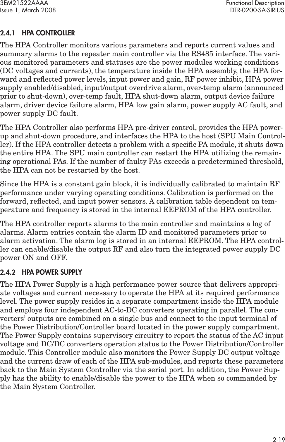 3EM21522AAAA Functional DescriptionIssue 1, March 2008 DTR-0200-SA-SIRIUS2-192.4.1HPA CONTROLLER The HPA Controller monitors various parameters and reports current values and summary alarms to the repeater main controller via the RS485 interface. The vari-ous monitored parameters and statuses are the power modules working conditions (DC voltages and currents), the temperature inside the HPA assembly, the HPA for-ward and reﬂected power levels, input power and gain, RF power inhibit, HPA power supply enabled/disabled, input/output overdrive alarm, over-temp alarm (announced prior to shut-down), over-temp fault, HPA shut-down alarm, output device failure alarm, driver device failure alarm, HPA low gain alarm, power supply AC fault, and power supply DC fault.The HPA Controller also performs HPA pre-driver control, provides the HPA power-up and shut-down procedure, and interfaces the HPA to the host (SPU Main Control-ler). If the HPA controller detects a problem with a speciﬁc PA module, it shuts down the entire HPA. The SPU main controller can restart the HPA utilizing the remain-ing operational PAs. If the number of faulty PAs exceeds a predetermined threshold, the HPA can not be restarted by the host.Since the HPA is a constant gain block, it is individually calibrated to maintain RF performance under varying operating conditions. Calibration is performed on the forward, reﬂected, and input power sensors. A calibration table dependent on tem-perature and frequency is stored in the internal EEPROM of the HPA controller.The HPA controller reports alarms to the main controller and maintains a log of alarms. Alarm entries contain the alarm ID and monitored parameters prior to alarm activation. The alarm log is stored in an internal EEPROM. The HPA control-ler can enable/disable the output RF and also turn the integrated power supply DC power ON and OFF.2.4.2HPA POWER SUPPLYThe HPA Power Supply is a high performance power source that delivers appropri-ate voltages and current necessary to operate the HPA at its required performance level. The power supply resides in a separate compartment inside the HPA module and employs four independent AC-to-DC converters operating in parallel. The con-verters’ outputs are combined on a single bus and connect to the input terminal of the Power Distribution/Controller board located in the power supply compartment. The Power Supply contains supervisory circuitry to report the status of the AC input voltage and DC/DC converters operation status to the Power Distribution/Controller module. This Controller module also monitors the Power Supply DC output voltage and the current draw of each of the HPA sub-modules, and reports these parameters back to the Main System Controller via the serial port. In addition, the Power Sup-ply has the ability to enable/disable the power to the HPA when so commanded by the Main System Controller.