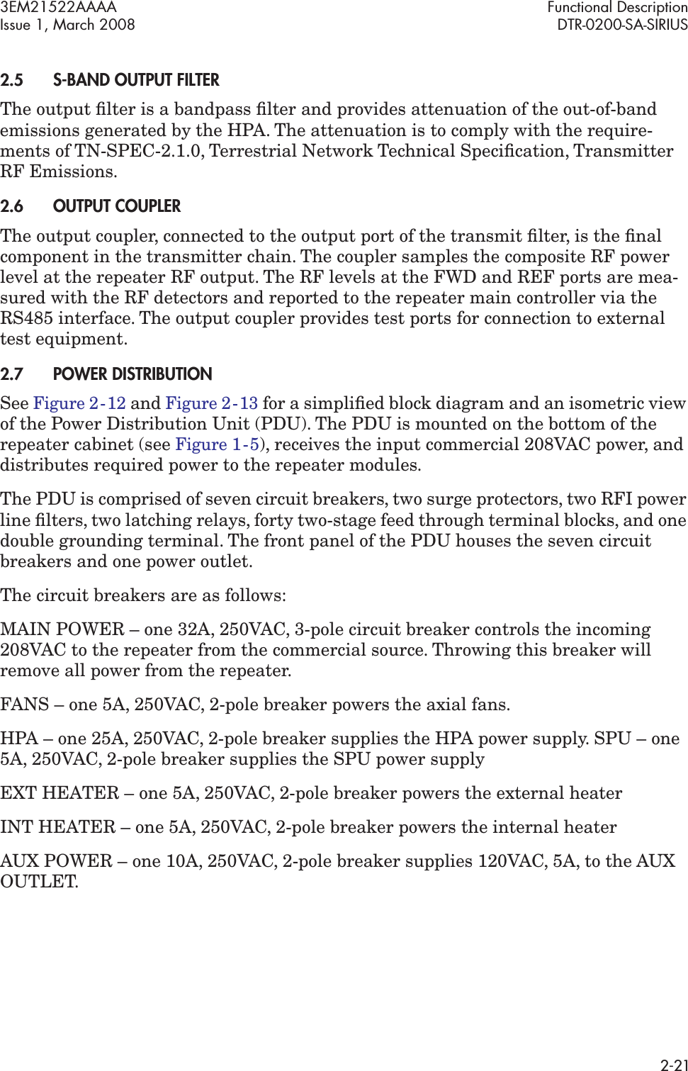 3EM21522AAAA Functional DescriptionIssue 1, March 2008 DTR-0200-SA-SIRIUS2-212.5S-BAND OUTPUT FILTERThe output ﬁlter is a bandpass ﬁlter and provides attenuation of the out-of-band emissions generated by the HPA. The attenuation is to comply with the require-ments of TN-SPEC-2.1.0, Terrestrial Network Technical Speciﬁcation, Transmitter RF Emissions.2.6OUTPUT COUPLERThe output coupler, connected to the output port of the transmit ﬁlter, is the ﬁnal component in the transmitter chain. The coupler samples the composite RF power level at the repeater RF output. The RF levels at the FWD and REF ports are mea-sured with the RF detectors and reported to the repeater main controller via the RS485 interface. The output coupler provides test ports for connection to external test equipment.2.7POWER DISTRIBUTIONSee Figure 2  -  12 and Figure 2  -  13 for a simpliﬁed block diagram and an isometric view of the Power Distribution Unit (PDU). The PDU is mounted on the bottom of the repeater cabinet (see Figure 1  -  5), receives the input commercial 208VAC power, and distributes required power to the repeater modules. The PDU is comprised of seven circuit breakers, two surge protectors, two RFI power line ﬁlters, two latching relays, forty two-stage feed through terminal blocks, and one double grounding terminal. The front panel of the PDU houses the seven circuit breakers and one power outlet. The circuit breakers are as follows:MAIN POWER – one 32A, 250VAC, 3-pole circuit breaker controls the incoming 208VAC to the repeater from the commercial source. Throwing this breaker will remove all power from the repeater.FANS – one 5A, 250VAC, 2-pole breaker powers the axial fans.HPA – one 25A, 250VAC, 2-pole breaker supplies the HPA power supply. SPU – one 5A, 250VAC, 2-pole breaker supplies the SPU power supplyEXT HEATER – one 5A, 250VAC, 2-pole breaker powers the external heater INT HEATER – one 5A, 250VAC, 2-pole breaker powers the internal heaterAUX POWER – one 10A, 250VAC, 2-pole breaker supplies 120VAC, 5A, to the AUX OUTLET.