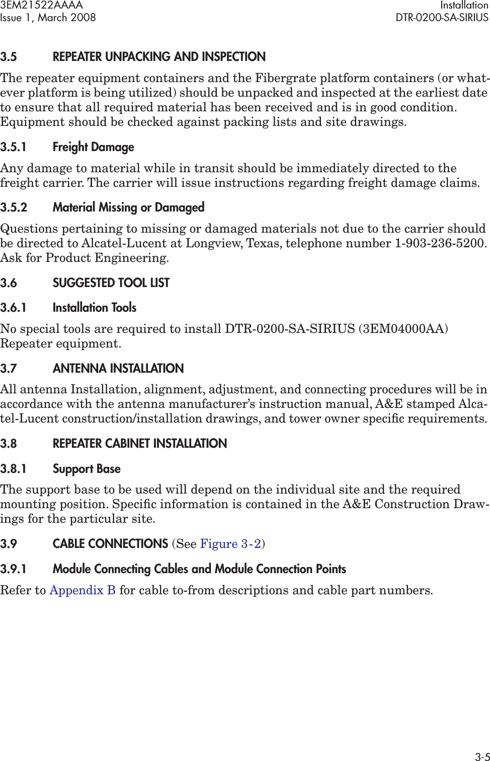3EM21522AAAA InstallationIssue 1, March 2008 DTR-0200-SA-SIRIUS3-53.5REPEATER UNPACKING AND INSPECTIONThe repeater equipment containers and the Fibergrate platform containers (or what-ever platform is being utilized) should be unpacked and inspected at the earliest date to ensure that all required material has been received and is in good condition. Equipment should be checked against packing lists and site drawings.3.5.1Freight DamageAny damage to material while in transit should be immediately directed to the freight carrier. The carrier will issue instructions regarding freight damage claims.3.5.2Material Missing or DamagedQuestions pertaining to missing or damaged materials not due to the carrier should be directed to Alcatel-Lucent at Longview, Texas, telephone number 1-903-236-5200. Ask for Product Engineering.3.6SUGGESTED TOOL LIST3.6.1Installation ToolsNo special tools are required to install DTR-0200-SA-SIRIUS (3EM04000AA) Repeater equipment. 3.7ANTENNA INSTALLATIONAll antenna Installation, alignment, adjustment, and connecting procedures will be in accordance with the antenna manufacturer’s instruction manual, A&amp;E stamped Alca-tel-Lucent construction/installation drawings, and tower owner speciﬁc requirements. 3.8REPEATER CABINET INSTALLATION3.8.1Support BaseThe support base to be used will depend on the individual site and the required mounting position. Speciﬁc information is contained in the A&amp;E Construction Draw-ings for the particular site.3.9CABLE CONNECTIONS (See Figure 3  -  2)3.9.1Module Connecting Cables and Module Connection Points Refer to Appendix B for cable to-from descriptions and cable part numbers.