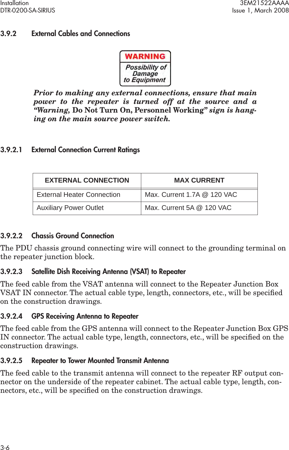 Installation 3EM21522AAAADTR-0200-SA-SIRIUS Issue 1, March 20083-63.9.2External Cables and ConnectionsPrior to making any external connections, ensure that main power to the repeater is turned off at the source and a “Warning, Do Not Turn On, Personnel Working” sign is hang-ing on the main source power switch. 3.9.2.1External Connection Current Ratings3.9.2.2Chassis Ground ConnectionThe PDU chassis ground connecting wire will connect to the grounding terminal on the repeater junction block.3.9.2.3Satellite Dish Receiving Antenna (VSAT) to Repeater The feed cable from the VSAT antenna will connect to the Repeater Junction Box VSAT IN connector. The actual cable type, length, connectors, etc., will be speciﬁed on the construction drawings.3.9.2.4GPS Receiving Antenna to RepeaterThe feed cable from the GPS antenna will connect to the Repeater Junction Box GPS IN connector. The actual cable type, length, connectors, etc., will be speciﬁed on the construction drawings.3.9.2.5Repeater to Tower Mounted Transmit Antenna The feed cable to the transmit antenna will connect to the repeater RF output con-nector on the underside of the repeater cabinet. The actual cable type, length, con-nectors, etc., will be speciﬁed on the construction drawings.EXTERNAL CONNECTION MAX CURRENTExternal Heater Connection Max. Current 1.7A @ 120 VACAuxiliary Power Outlet Max. Current 5A @ 120 VAC