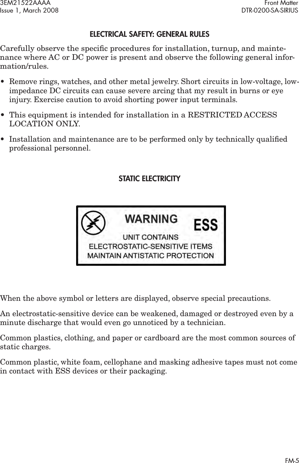  3EM21522AAAA  Front Matter Issue 1, March 2008 DTR-0200-SA-SIRIUS FM- 5 ELECTRICAL SAFETY : GENERAL RULES Carefully observe the speciﬁ c procedures for installation, turnup, and mainte-nance where AC or DC power is present and observe the following general infor-mation/rules.• Remove rings, watches, and other metal jewelry. Short circuits in low-voltage, low-impedance DC circuits can cause severe arcing that my result in burns or eye injury. Exercise caution to avoid shorting power input terminals. • This equipment is intended for installation in a RESTRICTED ACCESS LOCATION ONLY. • Installation and maintenance are to be performed only by technically qualiﬁed professional personnel. ST ATIC ELECTRICITYWhen the above symbol or letters are displayed, observe special precautions.An electrostatic-sensitive device can be weakened, damaged or destroyed even by a minute discharge that would even go unnoticed by a technician.Common plastics, clothing, and paper or cardboard are the most common sources of static charges. Common plastic, white foam, cellophane and masking adhesive tapes must not come in contact with ESS devices or their packaging.