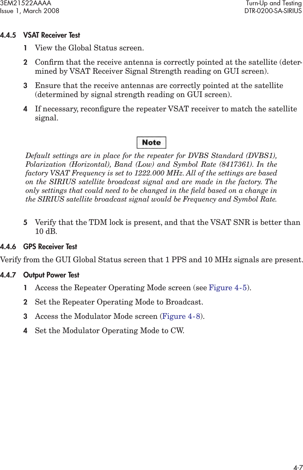 3EM21522AAAA Turn-Up and TestingIssue 1, March 2008 DTR-0200-SA-SIRIUS4-74.4.5VSAT Receiver Test1View the Global Status screen.2Conﬁrm that the receive antenna is correctly pointed at the satellite (deter-mined by VSAT Receiver Signal Strength reading on GUI screen).3Ensure that the receive antennas are correctly pointed at the satellite (determined by signal strength reading on GUI screen).4If necessary, reconﬁgure the repeater VSAT receiver to match the satellite signal.Default settings are in place for the repeater for DVBS Standard (DVBS1),  Polarization (Horizontal), Band (Low) and Symbol Rate (8417361). In the  factory VSAT Frequency is set to 1222.000 MHz. All of the settings are based  on the SIRIUS satellite broadcast signal and are made in the factory. The  only settings that could need to be changed in the ﬁeld based on a change in  the SIRIUS satellite broadcast signal would be Frequency and Symbol Rate.5Verify that the TDM lock is present, and that the VSAT SNR is better than 10 dB.4.4.6GPS Receiver TestVerify from the GUI Global Status screen that 1 PPS and 10 MHz signals are present.4.4.7Output Power Test1Access the Repeater Operating Mode screen (see Figure 4  -  5).2Set the Repeater Operating Mode to Broadcast.3Access the Modulator Mode screen (Figure 4  -  8).4Set the Modulator Operating Mode to CW.