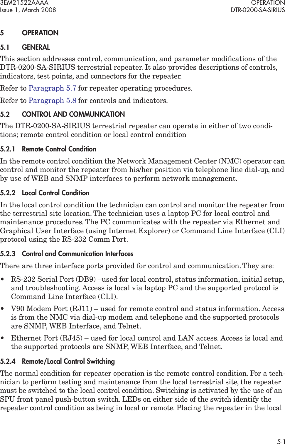 3EM21522AAAA OPERATIONIssue 1, March 2008 DTR-0200-SA-SIRIUS5-15OPERATION5.1GENERALThis section addresses control, communication, and parameter modiﬁcations of the DTR-0200-SA-SIRIUS terrestrial repeater. It also provides descriptions of controls, indicators, test points, and connectors for the repeater.Refer to Paragraph 5.7 for repeater operating procedures.Refer to Paragraph 5.8 for controls and indicators.5.2CONTROL AND COMMUNICATIONThe DTR-0200-SA-SIRIUS terrestrial repeater can operate in either of two condi-tions; remote control condition or local control condition5.2.1Remote Control ConditionIn the remote control condition the Network Management Center (NMC) operator can control and monitor the repeater from his/her position via telephone line dial-up, and by use of WEB and SNMP interfaces to perform network management.5.2.2Local Control ConditionIn the local control condition the technician can control and monitor the repeater from the terrestrial site location. The technician uses a laptop PC for local control and maintenance procedures. The PC communicates with the repeater via Ethernet and Graphical User Interface (using Internet Explorer) or Command Line Interface (CLI) protocol using the RS-232 Comm Port. 5.2.3Control and Communication InterfacesThere are three interface ports provided for control and communication. They are:• RS-232 Serial Port (DB9) –used for local control, status information, initial setup, and troubleshooting. Access is local via laptop PC and the supported protocol is Command Line Interface (CLI).• V90 Modem Port (RJ11) – used for remote control and status information. Access is from the NMC via dial-up modem and telephone and the supported protocols are SNMP, WEB Interface, and Telnet.• Ethernet Port (RJ45) – used for local control and LAN access. Access is local and the supported protocols are SNMP, WEB Interface, and Telnet.5.2.4Remote/Local Control SwitchingThe normal condition for repeater operation is the remote control condition. For a tech-nician to perform testing and maintenance from the local terrestrial site, the repeater must be switched to the local control condition. Switching is activated by the use of an SPU front panel push-button switch. LEDs on either side of the switch identify the repeater control condition as being in local or remote. Placing the repeater in the local 