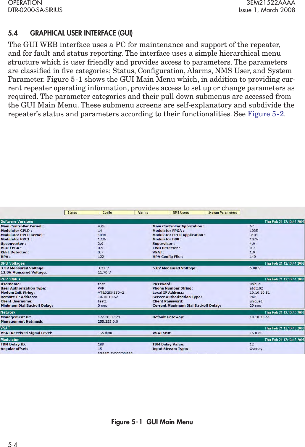 OPERATION 3EM21522AAAADTR-0200-SA-SIRIUS Issue 1, March 20085-45.4GRAPHICAL USER INTERFACE (GUI) The GUI WEB interface uses a PC for maintenance and support of the repeater,  and for fault and status reporting. The interface uses a simple hierarchical menu structure which is user friendly and provides access to parameters. The parameters are classiﬁed in ﬁve categories; Status, Conﬁguration, Alarms, NMS User, and System Parameter. Figure 5  -  1 shows the GUI Main Menu which, in addition to providing cur-rent repeater operating information, provides access to set up or change parameters as required. The parameter categories and their pull down submenus are accessed from the GUI Main Menu. These submenu screens are self-explanatory and subdivide the repeater’s status and parameters according to their functionalities. See Figure 5  - 2.Figure 5  -  1  GUI Main Menu