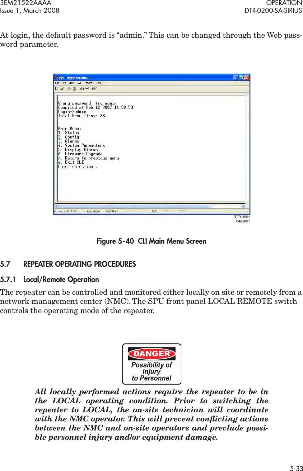 3EM21522AAAA OPERATIONIssue 1, March 2008 DTR-0200-SA-SIRIUS5-33At login, the default password is “admin.” This can be changed through the Web pass-word parameter.Figure 5  -  40  CLI Main Menu Screen5.7REPEATER OPERATING PROCEDURES5.7.1Local/Remote OperationThe repeater can be controlled and monitored either locally on site or remotely from a network management center (NMC). The SPU front panel LOCAL REMOTE switch controls the operating mode of the repeater. All locally performed actions require the repeater to be in the LOCAL operating condition. Prior to switching the repeater to LOCAL, the on-site technician will coordinate with the NMC operator. This will prevent conﬂicting actions between the NMC and on-site operators and preclude possi-ble personnel injury and/or equipment damage.