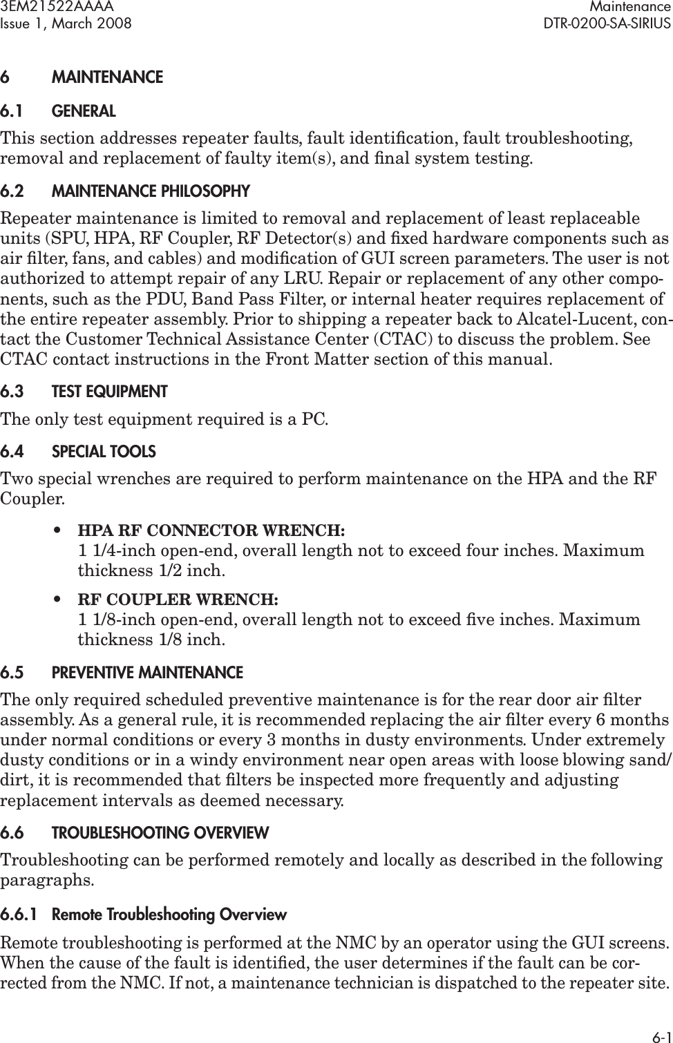 3EM21522AAAA MaintenanceIssue 1, March 2008 DTR-0200-SA-SIRIUS6-16 MAINTENANCE6.1GENERALThis section addresses repeater faults, fault identiﬁcation, fault troubleshooting, removal and replacement of faulty item(s), and ﬁnal system testing. 6.2MAINTENANCE PHILOSOPHYRepeater maintenance is limited to removal and replacement of least replaceable units (SPU, HPA, RF Coupler, RF Detector(s) and ﬁxed hardware components such as air ﬁlter, fans, and cables) and modiﬁcation of GUI screen parameters. The user is not authorized to attempt repair of any LRU. Repair or replacement of any other compo-nents, such as the PDU, Band Pass Filter, or internal heater requires replacement of the entire repeater assembly. Prior to shipping a repeater back to Alcatel-Lucent, con-tact the Customer Technical Assistance Center (CTAC) to discuss the problem. See CTAC contact instructions in the Front Matter section of this manual.6.3TEST EQUIPMENTThe only test equipment required is a PC.6.4SPECIAL TOOLSTwo special wrenches are required to perform maintenance on the HPA and the RF Coupler.•HPA RF CONNECTOR WRENCH:  1 1/4-inch open-end, overall length not to exceed four inches. Maximum thickness 1/2 inch.•RF COUPLER WRENCH:  1 1/8-inch open-end, overall length not to exceed ﬁve inches. Maximum thickness 1/8 inch.6.5PREVENTIVE MAINTENANCEThe only required scheduled preventive maintenance is for the rear door air ﬁlter assembly. As a general rule, it is recommended replacing the air ﬁlter every 6 months under normal conditions or every 3 months in dusty environments. Under extremely dusty conditions or in a windy environment near open areas with loose blowing sand/dirt, it is recommended that ﬁlters be inspected more frequently and adjusting replacement intervals as deemed necessary.6.6TROUBLESHOOTING OVERVIEWTroubleshooting can be performed remotely and locally as described in the following paragraphs.6.6.1Remote Troubleshooting OverviewRemote troubleshooting is performed at the NMC by an operator using the GUI screens. When the cause of the fault is identiﬁed, the user determines if the fault can be cor-rected from the NMC. If not, a maintenance technician is dispatched to the repeater site. 