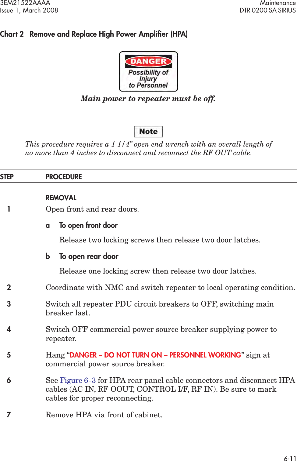 3EM21522AAAA MaintenanceIssue 1, March 2008 DTR-0200-SA-SIRIUS6-11Chart 2 Remove and Replace High Power Ampliﬁer (HPA)Main power to repeater must be off.This procedure requires a 1 1/4” open end wrench with an overall length of  no more than 4 inches to disconnect and reconnect the RF OUT cable.STEP PROCEDUREREMOVAL1Open front and rear doors.a To open front doorRelease two locking screws then release two door latches.bTo open rear doorRelease one locking screw then release two door latches.2Coordinate with NMC and switch repeater to local operating condition.3Switch all repeater PDU circuit breakers to OFF, switching main breaker last.4Switch OFF commercial power source breaker supplying power to repeater.5Hang “DANGER – DO NOT TURN ON – PERSONNEL WORKING” sign at commercial power source breaker.6See Figure 6  -  3 for HPA rear panel cable connectors and disconnect HPA cables (AC IN, RF OOUT, CONTROL I/F, RF IN). Be sure to mark cables for proper reconnecting.7Remove HPA via front of cabinet.