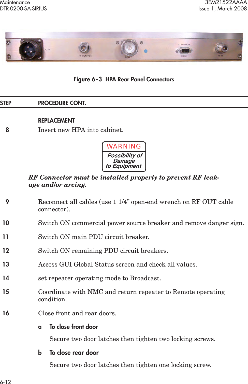 Maintenance 3EM21522AAAADTR-0200-SA-SIRIUS Issue 1, March 20086-12Figure 6  -  3  HPA Rear Panel ConnectorsSTEP PROCEDURE CONT.REPLACEMENT8Insert new HPA into cabinet.RF Connector must be installed properly to prevent RF leak-age and/or arcing.9Reconnect all cables (use 1 1/4” open-end wrench on RF OUT cable connector).10 Switch ON commercial power source breaker and remove danger sign.11 Switch ON main PDU circuit breaker.12 Switch ON remaining PDU circuit breakers.13 Access GUI Global Status screen and check all values.14 set repeater operating mode to Broadcast.15 Coordinate with NMC and return repeater to Remote operating condition.16 Close front and rear doors.a To close front doorSecure two door latches then tighten two locking screws.bTo close rear doorSecure two door latches then tighten one locking screw.WARNINGPossibility ofDamageto Equipment