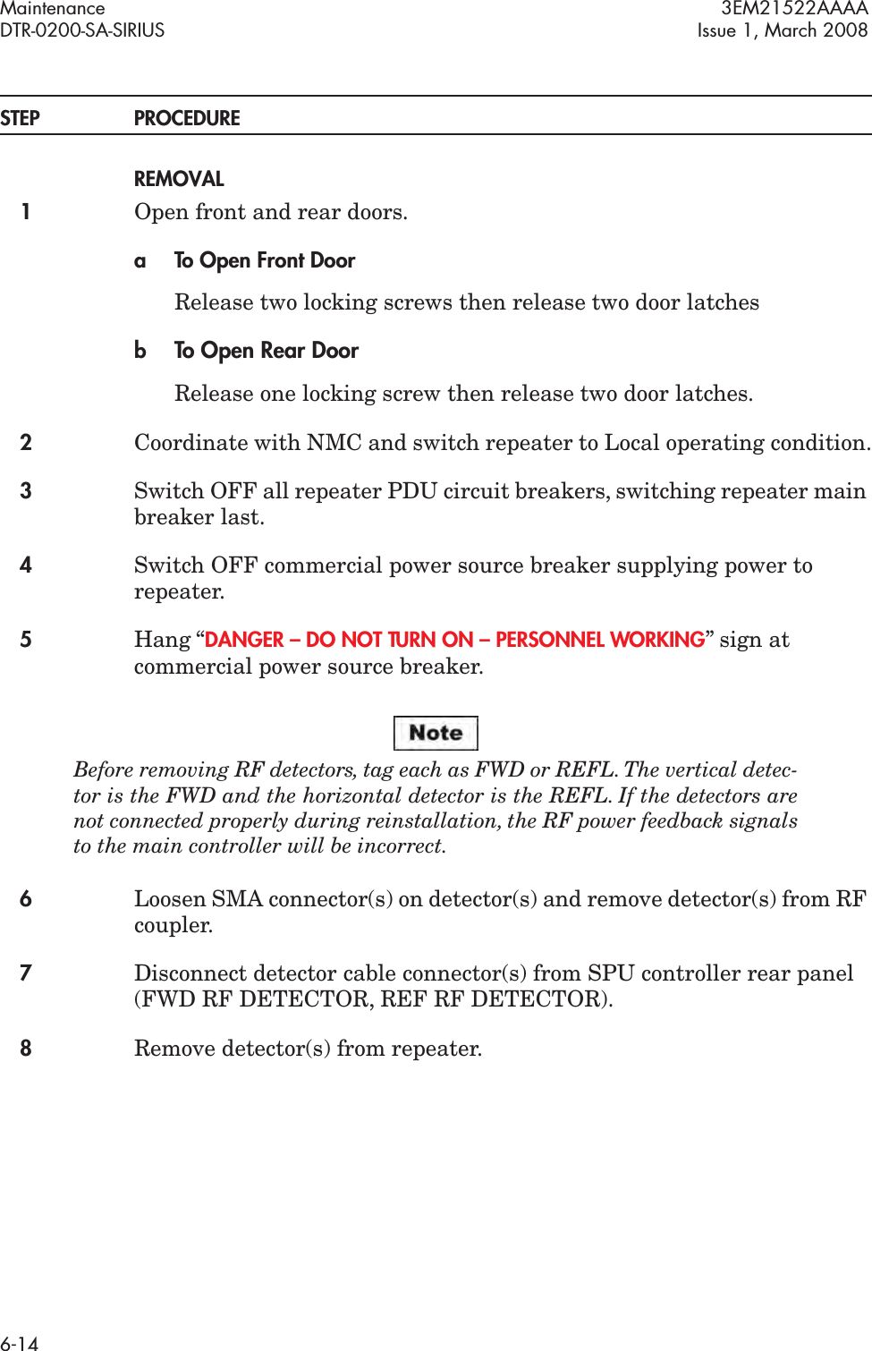 Maintenance 3EM21522AAAADTR-0200-SA-SIRIUS Issue 1, March 20086-14STEP PROCEDUREREMOVAL1Open front and rear doors.a To Open Front DoorRelease two locking screws then release two door latchesbTo Open Rear DoorRelease one locking screw then release two door latches.2Coordinate with NMC and switch repeater to Local operating condition.3Switch OFF all repeater PDU circuit breakers, switching repeater main breaker last.4Switch OFF commercial power source breaker supplying power to repeater.5Hang “DANGER – DO NOT TURN ON – PERSONNEL WORKING” sign at commercial power source breaker.Before removing RF detectors, tag each as FWD or REFL. The vertical detec-tor is the FWD and the horizontal detector is the REFL. If the detectors are not connected properly during reinstallation, the RF power feedback signals to the main controller will be incorrect.6Loosen SMA connector(s) on detector(s) and remove detector(s) from RF coupler.7Disconnect detector cable connector(s) from SPU controller rear panel (FWD RF DETECTOR, REF RF DETECTOR).8Remove detector(s) from repeater.