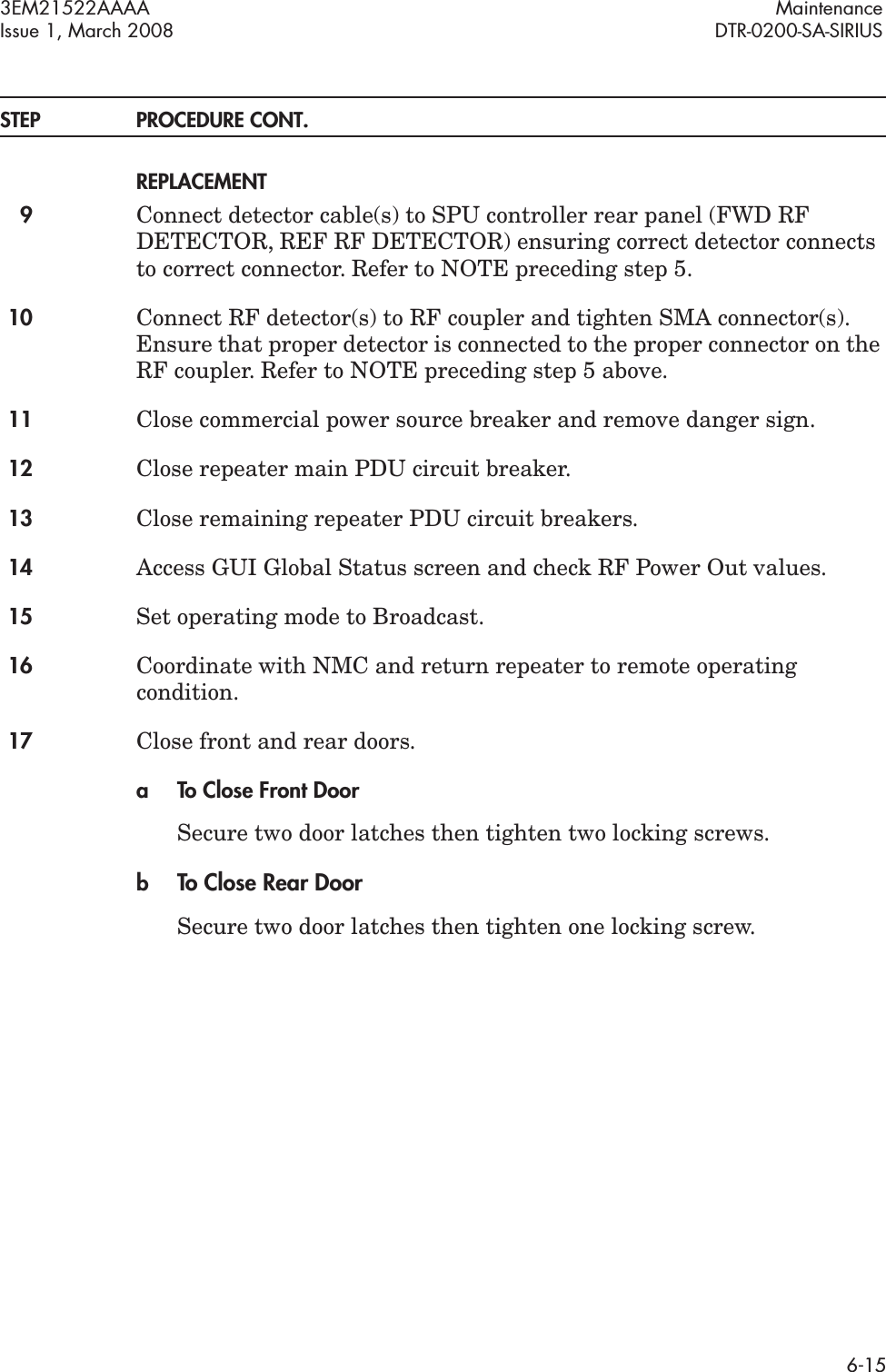 3EM21522AAAA MaintenanceIssue 1, March 2008 DTR-0200-SA-SIRIUS6-15STEP PROCEDURE CONT. REPLACEMENT9Connect detector cable(s) to SPU controller rear panel (FWD RF DETECTOR, REF RF DETECTOR) ensuring correct detector connects to correct connector. Refer to NOTE preceding step 5.10 Connect RF detector(s) to RF coupler and tighten SMA connector(s). Ensure that proper detector is connected to the proper connector on the RF coupler. Refer to NOTE preceding step 5 above.11 Close commercial power source breaker and remove danger sign.12 Close repeater main PDU circuit breaker.13 Close remaining repeater PDU circuit breakers.14 Access GUI Global Status screen and check RF Power Out values.15 Set operating mode to Broadcast.16 Coordinate with NMC and return repeater to remote operating condition.17 Close front and rear doors.a To Close Front DoorSecure two door latches then tighten two locking screws.bTo Close Rear DoorSecure two door latches then tighten one locking screw.