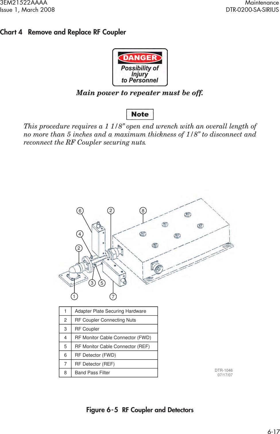 3EM21522AAAA MaintenanceIssue 1, March 2008 DTR-0200-SA-SIRIUS6-17Chart 4 Remove and Replace RF CouplerMain power to repeater must be off.This procedure requires a 1 1/8” open end wrench with an overall length of  no more than 5 inches and a maximum thickness of 1/8” to disconnect and  reconnect the RF Coupler securing nuts.Figure 6  -  5  RF Coupler and Detectors22846175DTR-104607/17/0731  Adapter Plate Securing Hardware2  RF Coupler Connecting Nuts3 RF Coupler4  RF Monitor Cable Connector (FWD)5  RF Monitor Cable Connector (REF)6 RF Detector (FWD)7 RF Detector (REF)8 Band Pass Filter