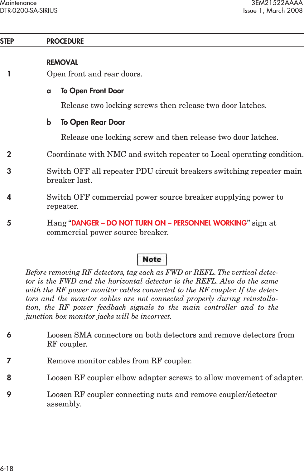 Maintenance 3EM21522AAAADTR-0200-SA-SIRIUS Issue 1, March 20086-18STEP PROCEDUREREMOVAL1Open front and rear doors.a To Open Front DoorRelease two locking screws then release two door latches.bTo Open Rear DoorRelease one locking screw and then release two door latches.2Coordinate with NMC and switch repeater to Local operating condition.3Switch OFF all repeater PDU circuit breakers switching repeater main breaker last.4Switch OFF commercial power source breaker supplying power to repeater.5Hang “DANGER – DO NOT TURN ON – PERSONNEL WORKING” sign at commercial power source breaker.Before removing RF detectors, tag each as FWD or REFL. The vertical detec-tor is the FWD and the horizontal detector is the REFL. Also do the same with the RF power monitor cables connected to the RF coupler. If the detec-tors and the monitor cables are not connected properly during reinstalla-tion, the RF power feedback signals to the main controller and to the junction box monitor jacks will be incorrect.6Loosen SMA connectors on both detectors and remove detectors from RF coupler.7Remove monitor cables from RF coupler.8Loosen RF coupler elbow adapter screws to allow movement of adapter.9Loosen RF coupler connecting nuts and remove coupler/detector assembly.