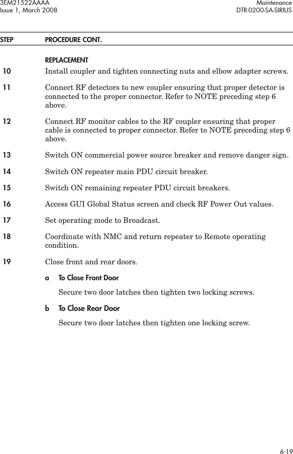 3EM21522AAAA MaintenanceIssue 1, March 2008 DTR-0200-SA-SIRIUS6-19STEP PROCEDURE CONT.REPLACEMENT10 Install coupler and tighten connecting nuts and elbow adapter screws.11 Connect RF detectors to new coupler ensuring that proper detector is connected to the proper connector. Refer to NOTE preceding step 6 above.12 Connect RF monitor cables to the RF coupler ensuring that proper cable is connected to proper connector. Refer to NOTE preceding step 6 above.13 Switch ON commercial power source breaker and remove danger sign.14 Switch ON repeater main PDU circuit breaker.15 Switch ON remaining repeater PDU circuit breakers.16 Access GUI Global Status screen and check RF Power Out values.17 Set operating mode to Broadcast.18 Coordinate with NMC and return repeater to Remote operating condition.19 Close front and rear doors.a To Close Front DoorSecure two door latches then tighten two locking screws.bTo Close Rear DoorSecure two door latches then tighten one locking screw.