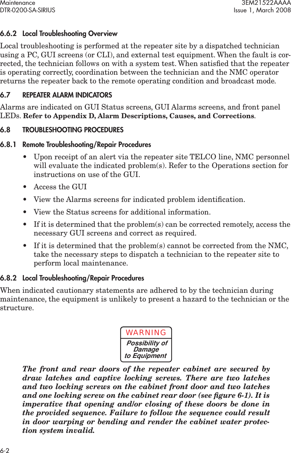 Maintenance 3EM21522AAAADTR-0200-SA-SIRIUS Issue 1, March 20086-26.6.2Local Troubleshooting OverviewLocal troubleshooting is performed at the repeater site by a dispatched technician using a PC, GUI screens (or CLI), and external test equipment. When the fault is cor-rected, the technician follows on with a system test. When satisﬁed that the repeater is operating correctly, coordination between the technician and the NMC operator returns the repeater back to the remote operating condition and broadcast mode.6.7REPEATER ALARM INDICATORSAlarms are indicated on GUI Status screens, GUI Alarms screens, and front panel LEDs. Refer to Appendix D, Alarm Descriptions, Causes, and Corrections.6.8TROUBLESHOOTING PROCEDURES6.8.1Remote Troubleshooting/Repair Procedures• Upon receipt of an alert via the repeater site TELCO line, NMC personnel will evaluate the indicated problem(s). Refer to the Operations section for instructions on use of the GUI.• Access the GUI• View the Alarms screens for indicated problem identiﬁcation.• View the Status screens for additional information.• If it is determined that the problem(s) can be corrected remotely, access the necessary GUI screens and correct as required.• If it is determined that the problem(s) cannot be corrected from the NMC, take the necessary steps to dispatch a technician to the repeater site to perform local maintenance.6.8.2Local Troubleshooting/Repair ProceduresWhen indicated cautionary statements are adhered to by the technician during maintenance, the equipment is unlikely to present a hazard to the technician or the structure. The front and rear doors of the repeater cabinet are secured by draw latches and captive locking screws. There are two latches and two locking screws on the cabinet front door and two latches and one locking screw on the cabinet rear door (see ﬁgure 6-1). It is imperative that opening and/or closing of these doors be done in the provided sequence. Failure to follow the sequence could result in door warping or bending and render the cabinet water protec-tion system invalid.WARNINGPossibility ofDamageto Equipment