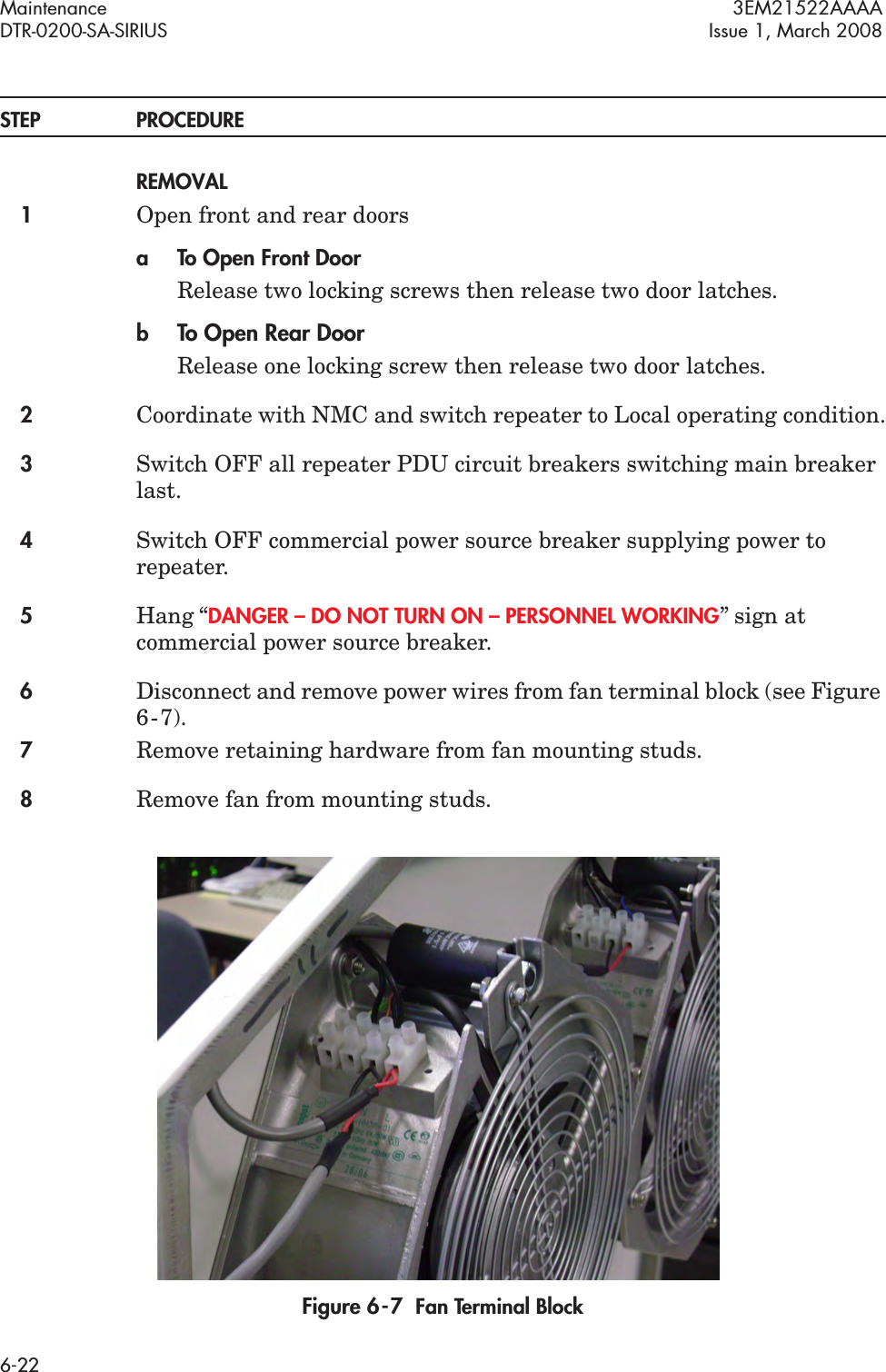 Maintenance 3EM21522AAAADTR-0200-SA-SIRIUS Issue 1, March 20086-22STEP PROCEDUREREMOVAL1Open front and rear doorsa To Open Front DoorRelease two locking screws then release two door latches.bTo Open Rear DoorRelease one locking screw then release two door latches.2Coordinate with NMC and switch repeater to Local operating condition.3Switch OFF all repeater PDU circuit breakers switching main breaker last.4Switch OFF commercial power source breaker supplying power to repeater.5Hang “DANGER – DO NOT TURN ON – PERSONNEL WORKING” sign at commercial power source breaker.6Disconnect and remove power wires from fan terminal block (see Figure 6  -  7).7Remove retaining hardware from fan mounting studs.8Remove fan from mounting studs.Figure 6  -  7  Fan Terminal Block