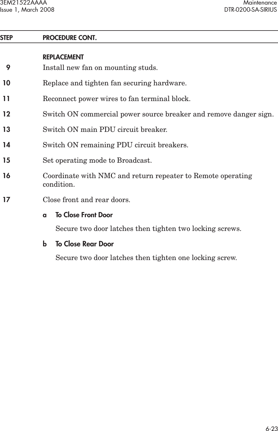 3EM21522AAAA MaintenanceIssue 1, March 2008 DTR-0200-SA-SIRIUS6-23STEP PROCEDURE CONT.REPLACEMENT9Install new fan on mounting studs.10 Replace and tighten fan securing hardware.11 Reconnect power wires to fan terminal block.12 Switch ON commercial power source breaker and remove danger sign.13 Switch ON main PDU circuit breaker.14 Switch ON remaining PDU circuit breakers.15 Set operating mode to Broadcast.16 Coordinate with NMC and return repeater to Remote operating condition.17 Close front and rear doors.a To Close Front DoorSecure two door latches then tighten two locking screws.bTo Close Rear DoorSecure two door latches then tighten one locking screw.