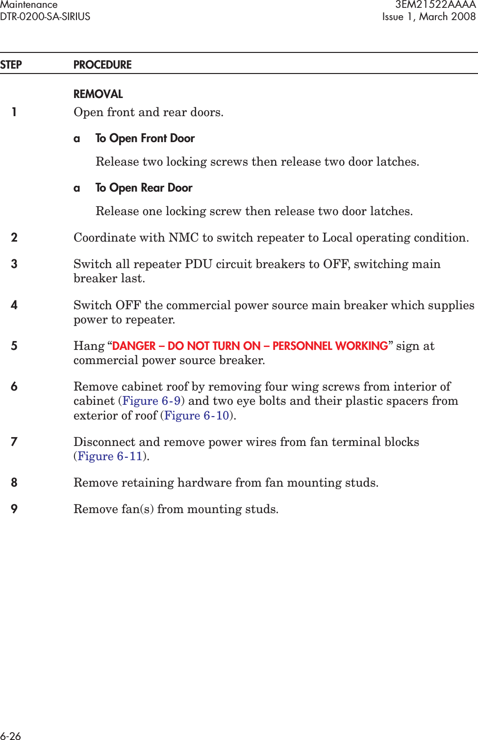 Maintenance 3EM21522AAAADTR-0200-SA-SIRIUS Issue 1, March 20086-26STEP PROCEDUREREMOVAL1Open front and rear doors.a To Open Front DoorRelease two locking screws then release two door latches.a To Open Rear DoorRelease one locking screw then release two door latches.2Coordinate with NMC to switch repeater to Local operating condition.3Switch all repeater PDU circuit breakers to OFF, switching main breaker last.4Switch OFF the commercial power source main breaker which supplies power to repeater.5Hang “DANGER – DO NOT TURN ON – PERSONNEL WORKING” sign at commercial power source breaker.6Remove cabinet roof by removing four wing screws from interior of cabinet (Figure 6  -  9) and two eye bolts and their plastic spacers from exterior of roof (Figure 6  -  10).7Disconnect and remove power wires from fan terminal blocks  (Figure 6  -  11).8Remove retaining hardware from fan mounting studs.9Remove fan(s) from mounting studs.