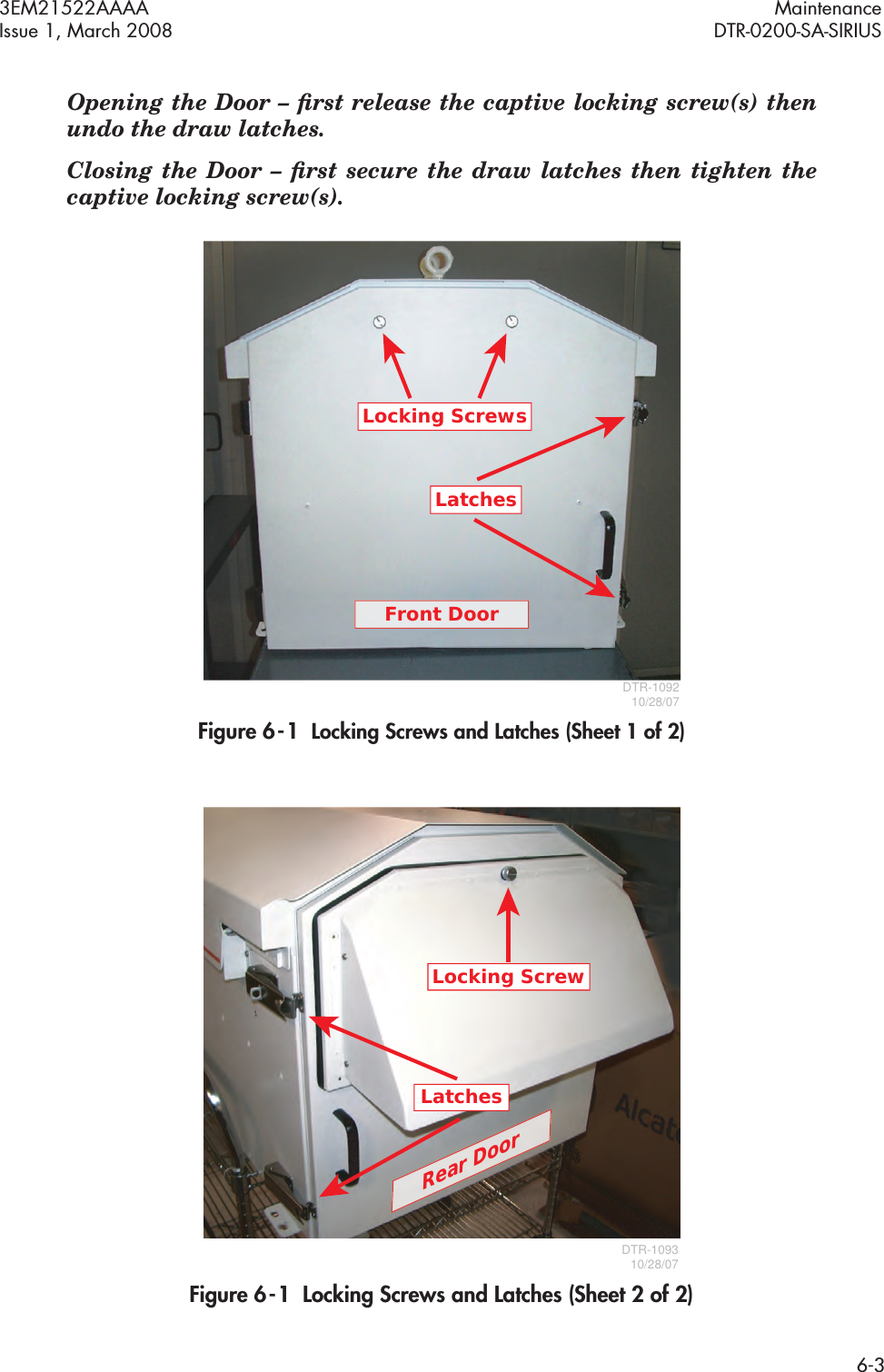 3EM21522AAAA MaintenanceIssue 1, March 2008 DTR-0200-SA-SIRIUS6-3Opening the Door – ﬁrst release the captive locking screw(s) then  undo the draw latches.Closing the Door – ﬁrst secure the draw latches then tighten the  captive locking screw(s).Figure 6  -  1  Locking Screws and Latches (Sheet 1 of 2)Figure 6  -  1  Locking Screws and Latches (Sheet 2 of 2)Locking ScrewsFront DoorLatchesDTR-109210/28/07Locking ScrewDTR-109310/28/07LatchesRear Door