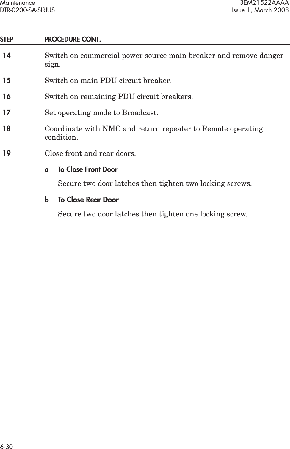Maintenance 3EM21522AAAADTR-0200-SA-SIRIUS Issue 1, March 20086-30STEP PROCEDURE CONT.14 Switch on commercial power source main breaker and remove danger sign.15 Switch on main PDU circuit breaker.16 Switch on remaining PDU circuit breakers.17 Set operating mode to Broadcast.18 Coordinate with NMC and return repeater to Remote operating condition.19 Close front and rear doors.a To Close Front DoorSecure two door latches then tighten two locking screws.bTo Close Rear DoorSecure two door latches then tighten one locking screw.
