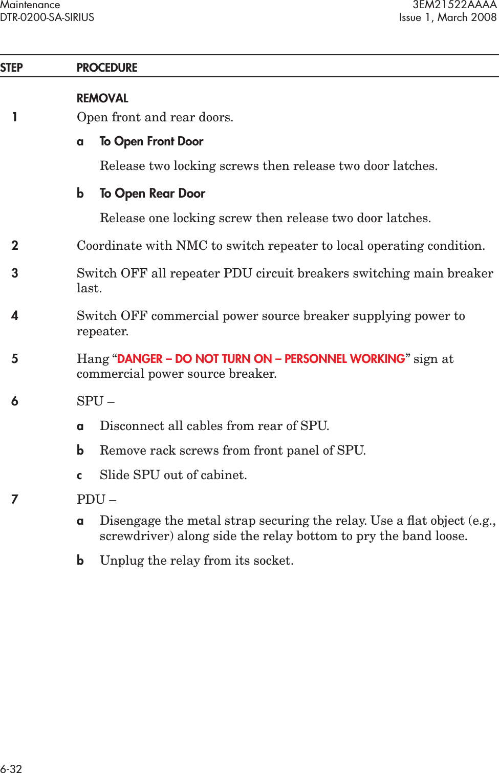 Maintenance 3EM21522AAAADTR-0200-SA-SIRIUS Issue 1, March 20086-32STEP PROCEDUREREMOVAL1Open front and rear doors.a To Open Front DoorRelease two locking screws then release two door latches.bTo Open Rear DoorRelease one locking screw then release two door latches.2Coordinate with NMC to switch repeater to local operating condition.3Switch OFF all repeater PDU circuit breakers switching main breaker last.4Switch OFF commercial power source breaker supplying power to repeater.5Hang “DANGER – DO NOT TURN ON – PERSONNEL WORKING” sign at commercial power source breaker.6SPU –aDisconnect all cables from rear of SPU.bRemove rack screws from front panel of SPU.cSlide SPU out of cabinet.7PDU –aDisengage the metal strap securing the relay. Use a ﬂat object (e.g., screwdriver) along side the relay bottom to pry the band loose.bUnplug the relay from its socket.
