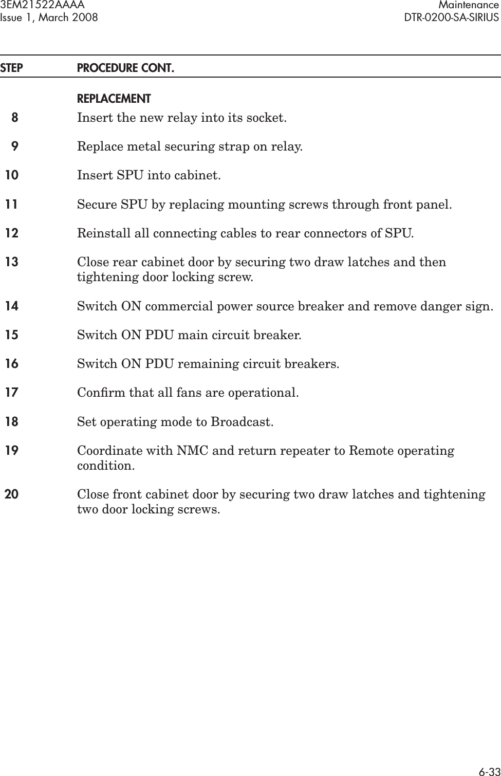 3EM21522AAAA MaintenanceIssue 1, March 2008 DTR-0200-SA-SIRIUS6-33STEP PROCEDURE CONT.REPLACEMENT8Insert the new relay into its socket.9Replace metal securing strap on relay.10 Insert SPU into cabinet.11 Secure SPU by replacing mounting screws through front panel.12 Reinstall all connecting cables to rear connectors of SPU.13 Close rear cabinet door by securing two draw latches and then tightening door locking screw.14 Switch ON commercial power source breaker and remove danger sign.15 Switch ON PDU main circuit breaker.16 Switch ON PDU remaining circuit breakers.17 Conﬁrm that all fans are operational.18 Set operating mode to Broadcast.19 Coordinate with NMC and return repeater to Remote operating condition.20 Close front cabinet door by securing two draw latches and tightening two door locking screws.