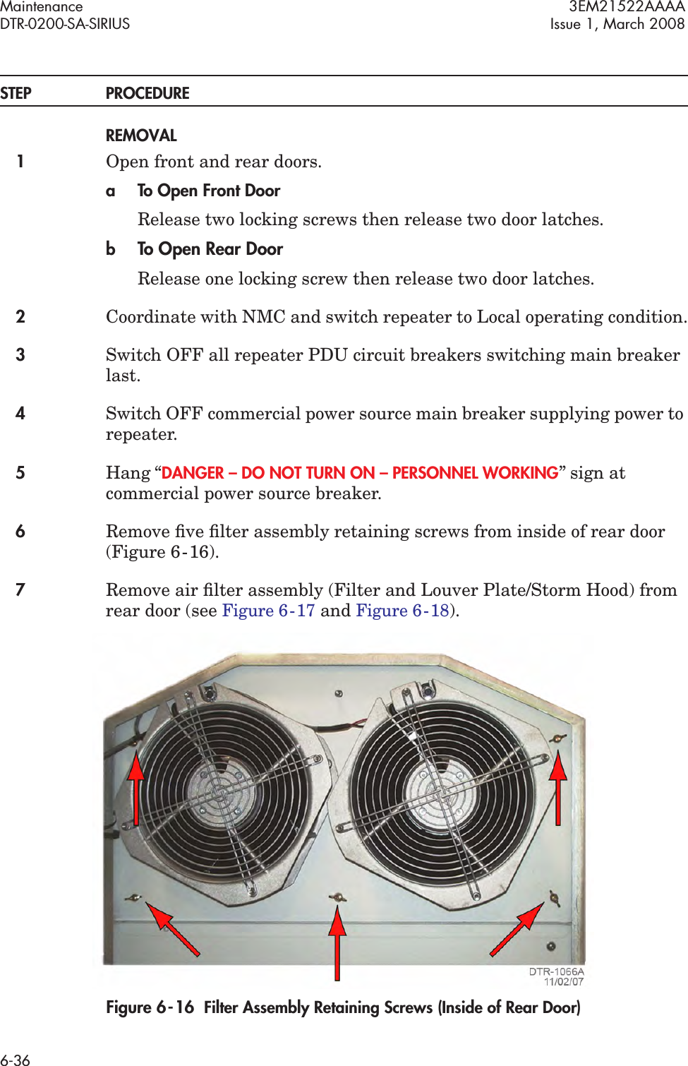 Maintenance 3EM21522AAAADTR-0200-SA-SIRIUS Issue 1, March 20086-36STEP PROCEDUREREMOVAL1Open front and rear doors.a To Open Front DoorRelease two locking screws then release two door latches.bTo Open Rear DoorRelease one locking screw then release two door latches.2Coordinate with NMC and switch repeater to Local operating condition.3Switch OFF all repeater PDU circuit breakers switching main breaker last.4Switch OFF commercial power source main breaker supplying power to repeater.5Hang “DANGER – DO NOT TURN ON – PERSONNEL WORKING” sign at commercial power source breaker.6Remove ﬁve ﬁlter assembly retaining screws from inside of rear door (Figure 6  -  16).7Remove air ﬁlter assembly (Filter and Louver Plate/Storm Hood) from rear door (see Figure 6  -  17 and Figure 6  -  18).Figure 6  -  16  Filter Assembly Retaining Screws (Inside of Rear Door)