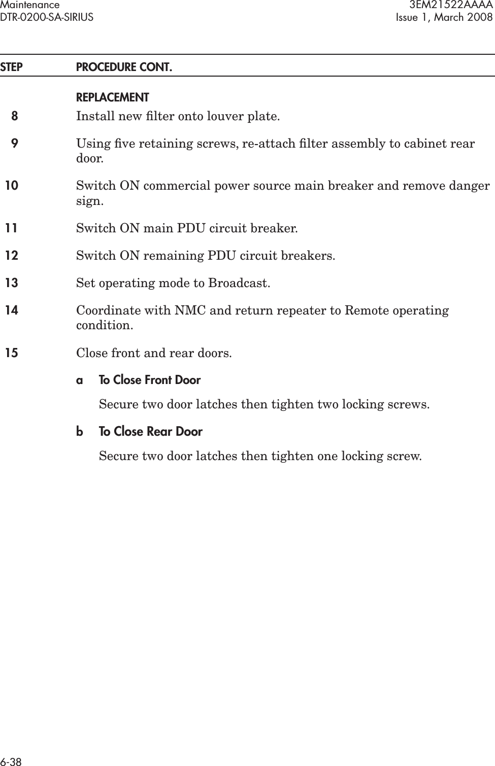 Maintenance 3EM21522AAAADTR-0200-SA-SIRIUS Issue 1, March 20086-38STEP PROCEDURE CONT.REPLACEMENT8Install new ﬁlter onto louver plate.9Using ﬁve retaining screws, re-attach ﬁlter assembly to cabinet rear door.10 Switch ON commercial power source main breaker and remove danger sign.11 Switch ON main PDU circuit breaker.12 Switch ON remaining PDU circuit breakers.13 Set operating mode to Broadcast.14 Coordinate with NMC and return repeater to Remote operating condition.15 Close front and rear doors.a To Close Front DoorSecure two door latches then tighten two locking screws.bTo Close Rear DoorSecure two door latches then tighten one locking screw.