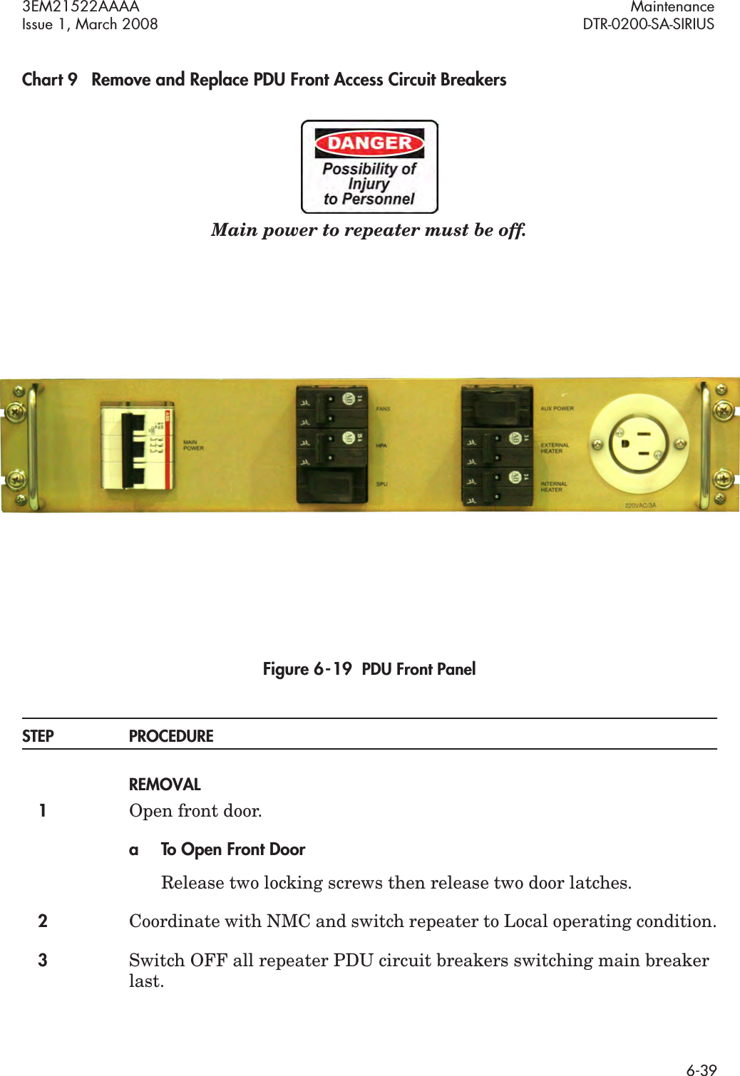 3EM21522AAAA MaintenanceIssue 1, March 2008 DTR-0200-SA-SIRIUS6-39Chart 9 Remove and Replace PDU Front Access Circuit BreakersMain power to repeater must be off.Figure 6  -  19  PDU Front PanelSTEP PROCEDUREREMOVAL1Open front door.a To Open Front DoorRelease two locking screws then release two door latches.2Coordinate with NMC and switch repeater to Local operating condition.3Switch OFF all repeater PDU circuit breakers switching main breaker last.